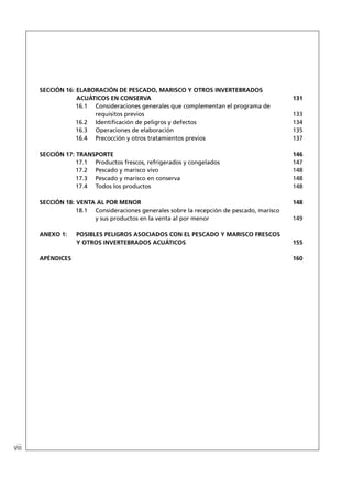 SECCIÓN 16: ELABORACIÓN DE PESCADO, MARISCO Y OTROS INVERTEBRADOS
                   ACUÁTICOS EN CONSERVA                                                   131
                   16.1 Consideraciones generales que complementan el programa de
                        requisitos previos                                                 133
                   16.2 Identiﬁcación de peligros y defectos                               134
                   16.3 Operaciones de elaboración                                         135
                   16.4 Precocción y otros tratamientos previos                            137

       SECCIÓN 17: TRANSPORTE                                                              146
                   17.1 Productos frescos, refrigerados y congelados                       147
                   17.2 Pescado y marisco vivo                                             148
                   17.3 Pescado y marisco en conserva                                      148
                   17.4 Todos los productos                                                148

       SECCIÓN 18: VENTA AL POR MENOR                                                      148
                   18.1 Consideraciones generales sobre la recepción de pescado, marisco
                        y sus productos en la venta al por menor                           149

       ANEXO 1:    POSIBLES PELIGROS ASOCIADOS CON EL PESCADO Y MARISCO FRESCOS
                   Y OTROS INVERTEBRADOS ACUÁTICOS                                         155

       APÉNDICES                                                                           160




viii
 