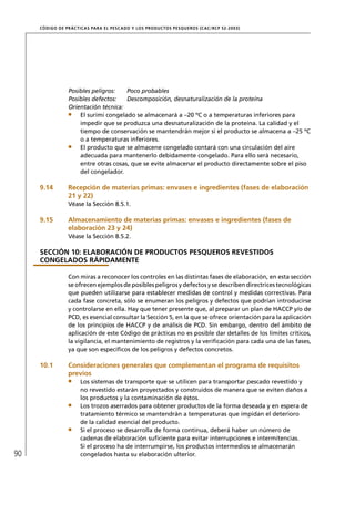 CÓD IGO DE PR ÁC T IC A S PA R A EL PESC ADO Y LOS PRODUC TOS PESQUEROS (C AC /RC P 52-20 03)




                  Posibles peligros:   Poco probables
                  Posibles defectos:   Descomposición, desnaturalización de la proteína
                  Orientación técnica:
                      El surimi congelado se almacenará a –20 ºC o a temperaturas inferiores para
                      impedir que se produzca una desnaturalización de la proteína. La calidad y el
                      tiempo de conservación se mantendrán mejor si el producto se almacena a –25 ºC
                      o a temperaturas inferiores.
                      El producto que se almacene congelado contará con una circulación del aire
                      adecuada para mantenerlo debidamente congelado. Para ello será necesario,
                      entre otras cosas, que se evite almacenar el producto directamente sobre el piso
                      del congelador.

     9.14         Recepción de materias primas: envases e ingredientes (fases de elaboración
                  21 y 22)
                  Véase la Sección 8.5.1.

     9.15         Almacenamiento de materias primas: envases e ingredientes (fases de
                  elaboración 23 y 24)
                  Véase la Sección 8.5.2.

     SECCIÓN 10: ELABORACIÓN DE PRODUCTOS PESQUEROS REVESTIDOS
     CONGELADOS RÁPIDAMENTE

                  Con miras a reconocer los controles en las distintas fases de elaboración, en esta sección
                  se ofrecen ejemplos de posibles peligros y defectos y se describen directrices tecnológicas
                  que pueden utilizarse para establecer medidas de control y medidas correctivas. Para
                  cada fase concreta, sólo se enumeran los peligros y defectos que podrían introducirse
                  y controlarse en ella. Hay que tener presente que, al preparar un plan de HACCP y/o de
                  PCD, es esencial consultar la Sección 5, en la que se ofrece orientación para la aplicación
                  de los principios de HACCP y de análisis de PCD. Sin embargo, dentro del ámbito de
                  aplicación de este Código de prácticas no es posible dar detalles de los límites críticos,
                  la vigilancia, el mantenimiento de registros y la veriﬁcación para cada una de las fases,
                  ya que son especíﬁcos de los peligros y defectos concretos.

     10.1         Consideraciones generales que complementan el programa de requisitos
                  previos
                       Los sistemas de transporte que se utilicen para transportar pescado revestido y
                       no revestido estarán proyectados y construidos de manera que se eviten daños a
                       los productos y la contaminación de éstos.
                       Los trozos aserrados para obtener productos de la forma deseada y en espera de
                       tratamiento térmico se mantendrán a temperaturas que impidan el deterioro
                       de la calidad esencial del producto.
                       Si el proceso se desarrolla de forma continua, deberá haber un número de
                       cadenas de elaboración suﬁciente para evitar interrupciones e intermitencias.
                       Si el proceso ha de interrumpirse, los productos intermedios se almacenarán
90                     congelados hasta su elaboración ulterior.
 