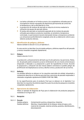 CÓD IGO DE PR ÁC T IC A S PA R A EL PESC ADO Y LOS PRODUC TOS PESQUEROS (C AC /RC P 52-20 03)




               Los baños utilizados en la freidura previa y los congeladores utilizados para la
               recongelación estarán equipados de dispositivos permanentes de control de
               la temperatura y de la velocidad de la cinta.
               La proporción de residuos de aserrado se reducirá al mínimo mediante la
               utilización de equipo de aserrado idóneo.
               El residuo del aserrado se mantendrá separado de los núcleos de pescado
               utilizados para elaborar productos revestidos, se someterá a temperatura
               controlada, no permanecerá durante demasiado tiempo a temperatura ambiente
               y se almacenará preferiblemente congelado antes de su elaboración ulterior para
               obtener productos idóneos.

10.2       Identiﬁcación de peligros y defectos
           Véanse también la Sección 5.3.3 y el Apéndice 5.

           En esta sección se describen los principales peligros y defectos especíﬁcos del pescado
           y marisco revestido congelado rápidamente.

10.2.1     Peligros
           Véase la Sección 5.3.3.1.

           La producción y almacenamiento del baño que ha de aplicarse a las porciones, ﬁletes,
           etc. de pescado podrá comportar ya sea la rehidratación de una mezcla comercial para
           empanado o rebozado o su preparación a partir de ingredientes en bruto. Durante
           la preparación y utilización de esta mezcla deberá controlarse el posible peligro de
           proliferación de Staphylococcus aureus y Bacillus cereus y producción de sus toxinas.

10.2.2     Defectos
           Los posibles defectos se esbozan en los requisitos esenciales de calidad, etiquetado y
           composición descritos en la Norma para barritas y porciones de pescado empanadas o
           rebozadas congeladas rápidamente (CODEX STAN 166-1989).

           En las especiﬁcaciones para el producto ﬁnal que se esbozan en el Apéndice 5 se
           describen los requisitos facultativos especíﬁcos para los productos pesqueros revestidos
           congelados rápidamente.

10.3       Operaciones de elaboración
           Véase un ejemplo de diagrama de ﬂujo para la elaboración de productos pesqueros
           revestidos en la Figura 10.1.

10.3.1.    Recepción

10.3.1.1   Pescado
           Posibles peligros:    Contaminación química y bioquímica, histamina
           Posibles defectos:    Manchas, irregularidades de los bloques, bolsas de agua y aire,
                                 material de envasado, materias extrañas, parásitos, deshidratación,
                                 descomposición                                                                           91
 