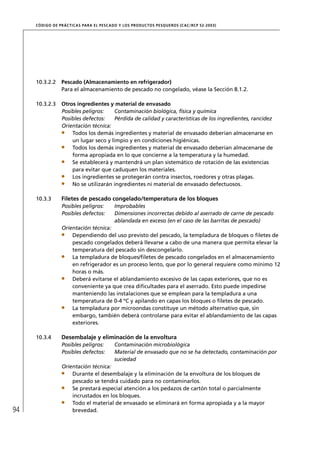 CÓD IGO DE PR ÁC T IC A S PA R A EL PESC ADO Y LOS PRODUC TOS PESQUEROS (C AC /RC P 52-20 03)




     10.3.2.2     Pescado (Almacenamiento en refrigerador)
                  Para el almacenamiento de pescado no congelado, véase la Sección 8.1.2.

     10.3.2.3     Otros ingredientes y material de envasado
                  Posibles peligros:   Contaminación biológica, física y química
                  Posibles defectos:   Pérdida de calidad y características de los ingredientes, rancidez
                  Orientación técnica:
                      Todos los demás ingredientes y material de envasado deberían almacenarse en
                      un lugar seco y limpio y en condiciones higiénicas.
                      Todos los demás ingredientes y material de envasado deberían almacenarse de
                      forma apropiada en lo que concierne a la temperatura y la humedad.
                      Se establecerá y mantendrá un plan sistemático de rotación de las existencias
                      para evitar que caduquen los materiales.
                      Los ingredientes se protegerán contra insectos, roedores y otras plagas.
                      No se utilizarán ingredientes ni material de envasado defectuosos.

     10.3.3       Filetes de pescado congelado/temperatura de los bloques
                  Posibles peligros:         Improbables
                  Posibles defectos:         Dimensiones incorrectas debido al aserrado de carne de pescado
                                             ablandada en exceso (en el caso de las barritas de pescado)
                  Orientación técnica:
                      Dependiendo del uso previsto del pescado, la templadura de bloques o ﬁletes de
                      pescado congelados deberá llevarse a cabo de una manera que permita elevar la
                      temperatura del pescado sin descongelarlo.
                      La templadura de bloques/ﬁletes de pescado congelados en el almacenamiento
                      en refrigerador es un proceso lento, que por lo general requiere como mínimo 12
                      horas o más.
                      Deberá evitarse el ablandamiento excesivo de las capas exteriores, que no es
                      conveniente ya que crea diﬁcultades para el aserrado. Esto puede impedirse
                      manteniendo las instalaciones que se emplean para la templadura a una
                      temperatura de 0-4 ºC y apilando en capas los bloques o ﬁletes de pescado.
                      La templadura por microondas constituye un método alternativo que, sin
                      embargo, también deberá controlarse para evitar el ablandamiento de las capas
                      exteriores.

     10.3.4       Desembalaje y eliminación de la envoltura
                  Posibles peligros:         Contaminación microbiológica
                  Posibles defectos:         Material de envasado que no se ha detectado, contaminación por
                                             suciedad
                  Orientación técnica:
                      Durante el desembalaje y la eliminación de la envoltura de los bloques de
                      pescado se tendrá cuidado para no contaminarlos.
                      Se prestará especial atención a los pedazos de cartón total o parcialmente
                      incrustados en los bloques.
                      Todo el material de envasado se eliminará en forma apropiada y a la mayor
94                    brevedad.
 