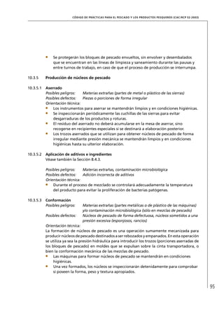 CÓD IGO DE PR ÁC T IC A S PA R A EL PESC ADO Y LOS PRODUC TOS PESQUEROS (C AC /RC P 52-20 03)




               Se protegerán los bloques de pescado envueltos, sin envolver y desembalados
               que se encuentran en las líneas de limpieza y saneamiento durante las pausas y
               entre turnos de trabajo, en caso de que el proceso de producción se interrumpa.

10.3.5     Producción de núcleos de pescado

10.3.5.1   Aserrado
           Posibles peligros:   Materias extrañas (partes de metal o plástico de las sierras)
           Posibles defectos:   Piezas o porciones de forma irregular
           Orientación técnica:
               Los instrumentos para aserrar se mantendrán limpios y en condiciones higiénicas.
               Se inspeccionarán periódicamente las cuchillas de las sierras para evitar
               desgarraduras de los productos y roturas.
               El residuo del aserrado no deberá acumularse en la mesa de aserrar, sino
               recogerse en recipientes especiales si se destinará a elaboración posterior.
               Los trozos aserrados que se utilizan para obtener núcleos de pescado de forma
               irregular mediante presión mecánica se mantendrán limpios y en condiciones
               higiénicas hasta su ulterior elaboración.

10.3.5.2   Aplicación de aditivos e ingredientes
           Véase también la Sección 8.4.3.

           Posibles peligros:   Materias extrañas, contaminación microbiológica
           Posibles defectos:   Adición incorrecta de aditivos
           Orientación técnica:
               Durante el proceso de mezclado se controlará adecuadamente la temperatura
               del producto para evitar la proliferación de bacterias patógenas.

10.3.5.3   Conformación
           Posibles peligros:     Materias extrañas (partes metálicas o de plástico de las máquinas)
                                  y/o contaminación microbiológica (sólo en mezclas de pescado)
           Posibles defectos:     Núcleos de pescado de forma defectuosa, núcleos sometidos a una
                                  presión excesiva (esponjosos, rancios)
           Orientación técnica:
           La formación de núcleos de pescado es una operación sumamente mecanizada para
           producir núcleos de pescado destinados a ser rebozados y empanados. En esta operación
           se utiliza ya sea la presión hidráulica para introducir los trozos (porciones aserradas de
           los bloques de pescado) en moldes que se expulsan sobre la cinta transportadora, o
           bien la conformación mecánica de las mezclas de pescado.
                Las máquinas para formar núcleos de pescado se mantendrán en condiciones
                higiénicas.
                Una vez formados, los núcleos se inspeccionarán detenidamente para comprobar
                si poseen la forma, peso y textura apropiados.



                                                                                                                           95
 