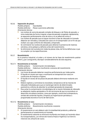 CÓD IGO DE PR ÁC T IC A S PA R A EL PESC ADO Y LOS PRODUC TOS PESQUEROS (C AC /RC P 52-20 03)




     10.3.6       Separación de piezas
                  Posibles peligros:   Improbables
                  Posibles defectos: Piezas o porciones adheridas
                  Orientación técnica:
                      Los núcleos de carne de pescado cortados de bloques o de ﬁletes de pescado, u
                      otros materiales de forma irregular a base de pescado congelado rápidamente,
                      se separarán perfectamente unos de otros y no se adherirán entre sí.
                      Los núcleos de pescado que se toquen durante la fase de rebozado en húmedo
                      deberían ser retirados y colocados de nuevo en el transportador con el ﬁn de que
                      reciban una capa uniforme de rebozado y empanado.
                      Se controlarán los núcleos de pescado para detectar la presencia de materias
                      extrañas y otros peligros y defectos antes del revestimiento.
                      Se eliminarán de la producción todas las piezas rotas, de forma defectuosa o que
                      no cumplan con las especiﬁcaciones.

     10.3.7       Revestimiento
                  En la práctica industrial, el orden y el número de las fases de revestimiento podrán
                  diferir y, por consiguiente, discrepar considerablemente de este esquema.

     10.3.7.1     Revestimiento en húmedo
                  Posibles peligros:   Contaminación microbiológica
                  Posibles defectos: Cobertura insuﬁciente o excesiva del revestimiento
                  Orientación técnica:
                      Los trozos de pescado deberían revestirse perfectamente por todas partes.
                      El líquido en exceso que vaya a reutilizarse se transportará de nuevo en
                      condiciones de limpieza e higiene.
                      El líquido en exceso de las piezas de pescado deberá eliminarse mediante aire
                      limpio.
                      Deberá vigilarse y controlarse la viscosidad y temperatura de las mezclas de
                      rebozado hidratadas para que se mantengan dentro de determinados
                      parámetros a efectos de absorber la cantidad apropiada de empanado.
                      Para evitar la contaminación microbiológica de la mezcla hidratada de rebozado
                      se adoptarán medios apropiados a ﬁn de cerciorarse de que no se produce un
                      desarrollo microbiano excesivo, como por ejemplo, control de la temperatura,
                      vertido del contenido líquido y limpieza y/o higienización periódicas o
                      programadas durante el turno de fabricación.

     10.3.7.2     Revestimiento en seco
                  Posibles peligros:   Contaminación microbiana
                  Posibles defectos: Revestimiento insuﬁciente o excesivo
                  Orientación técnica:
                      El revestimiento en seco deberá cubrir la totalidad del producto y adherirse
                      perfectamente al revestimiento en húmedo.
                      El revestimiento sobrante se eliminará insuﬂando aire limpio y/o haciendo vibrar
                      los transportadores, y se retirará de manera limpia e higiénica si se tiene la
96                    intención de utilizarlo de nuevo.
 