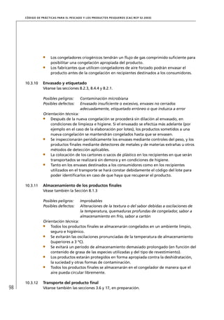 CÓD IGO DE PR ÁC T IC A S PA R A EL PESC ADO Y LOS PRODUC TOS PESQUEROS (C AC /RC P 52-20 03)




                       Los congeladores criogénicos tendrán un ﬂujo de gas comprimido suﬁciente para
                       posibilitar una congelación apropiada del producto.
                       Los fabricantes que utilicen congeladores de aire forzado podrán envasar el
                       producto antes de la congelación en recipientes destinados a los consumidores.

     10.3.10      Envasado y etiquetado
                  Véanse las secciones 8.2.3, 8.4.4 y 8.2.1.

                  Posibles peligros:         Contaminación microbiana
                  Posibles defectos:         Envasado insuﬁciente o excesivo, envases no cerrados
                                             adecuadamente, etiquetado erróneo o que induzca a error
                  Orientación técnica:
                      Después de la nueva congelación se procederá sin dilación al envasado, en
                      condiciones de limpieza e higiene. Si el envasado se efectúa más adelante (por
                      ejemplo en el caso de la elaboración por lotes), los productos sometidos a una
                      nueva congelación se mantendrán congelados hasta que se envasen.
                      Se inspeccionarán periódicamente los envases mediante controles del peso, y los
                      productos ﬁnales mediante detectores de metales y de materias extrañas u otros
                      métodos de detección aplicables.
                      La colocación de los cartones o sacos de plástico en los recipientes en que serán
                      transportados se realizará sin demora y en condiciones de higiene.
                      Tanto en los envases destinados a los consumidores como en los recipientes
                      utilizados en el transporte se hará constar debidamente el código del lote para
                      poder identiﬁcarlos en caso de que haya que recuperar el producto.

     10.3.11      Almacenamiento de los productos ﬁnales
                  Véase también la Sección 8.1.3

                  Posibles peligros:         Improbables
                  Posibles defectos:         Alteraciones de la textura o del sabor debidas a oscilaciones de
                                             la temperatura, quemaduras profundas de congelador, sabor a
                                             almacenamiento en frío, sabor a cartón
                  Orientación técnica:
                      Todos los productos ﬁnales se almacenarán congelados en un ambiente limpio,
                      seguro e higiénico.
                      Se evitarán las oscilaciones pronunciadas de la temperatura de almacenamiento
                      (superiores a 3 ºC).
                      Se evitará un período de almacenamiento demasiado prolongado (en función del
                      contenido de grasa de las especies utilizadas y del tipo de revestimiento).
                      Los productos estarán protegidos en forma apropiada contra la deshidratación,
                      la suciedad y otras formas de contaminación.
                      Todos los productos ﬁnales se almacenarán en el congelador de manera que el
                      aire pueda circular libremente.

     10.3.12      Transporte del producto ﬁnal
98                Véanse también las secciones 3.6 y 17, en preparación.
 