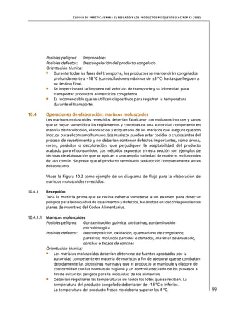 CÓD IGO DE PR ÁC T IC A S PA R A EL PESC ADO Y LOS PRODUC TOS PESQUEROS (C AC /RC P 52-20 03)




           Posibles peligros:   Improbables
           Posibles defectos: Descongelación del producto congelado
           Orientación técnica:
               Durante todas las fases del transporte, los productos se mantendrán congelados
               profundamente a –18 ºC (con oscilaciones máximas de ±3 ºC) hasta que lleguen a
               su destino ﬁnal.
               Se inspeccionará la limpieza del vehículo de transporte y su idoneidad para
               transportar productos alimenticios congelados.
               Es recomendable que se utilicen dispositivos para registrar la temperatura
               durante el transporte.

10.4       Operaciones de elaboración: mariscos moluscoides
           Los mariscos moluscoides revestidos deberían fabricarse con moluscos inocuos y sanos
           que se hayan sometido a los reglamentos y controles de una autoridad competente en
           materia de recolección, elaboración y etiquetado de los mariscos que asegure que son
           inocuos para el consumo humano. Los mariscos pueden estar cocidos o crudos antes del
           proceso de revestimiento y no deberían contener defectos importantes, como arena,
           cortes, parásitos o decoloración, que perjudiquen la aceptabilidad del producto
           acabado para el consumidor. Los métodos expuestos en esta sección son ejemplos de
           técnicas de elaboración que se aplican a una amplia variedad de mariscos moluscoides
           de uso común. Se prevé que el producto terminado será cocido completamente antes
           del consumo.

           Véase la Figura 10.2 como ejemplo de un diagrama de ﬂujo para la elaboración de
           mariscos moluscoides revestidos.

10.4.1     Recepción
           Toda la materia prima que se reciba debería someterse a un examen para detectar
           peligros para la inocuidad de los alimentos y defectos, basándose en los correspondientes
           planes de muestreo del Codex Alimentarius.

10.4.1.1   Mariscos moluscoides
           Posibles peligros:   Contaminación química, biotoxinas, contaminación
                                microbiológica
           Posibles defectos: Descomposición, oxidación, quemaduras de congelador,
                                parásitos, moluscos partidos o dañados, material de envasado,
                                conchas o trozos de conchas
           Orientación técnica:
               Los mariscos moluscoides deberían obtenerse de fuentes aprobadas por la
               autoridad competente en materia de mariscos a ﬁn de asegurar que se combatan
               debidamente las biotoxinas marinas y que el producto se manipule y elabore de
               conformidad con las normas de higiene y un control adecuado de los procesos a
               ﬁn de evitar los peligros para la inocuidad de los alimentos.
               Deberían registrarse las temperaturas de todos los lotes que se reciban. La
               temperatura del producto congelado debería ser de –18 °C o inferior.
               La temperatura del producto fresco no debería superar los 4 °C.                                            99
 