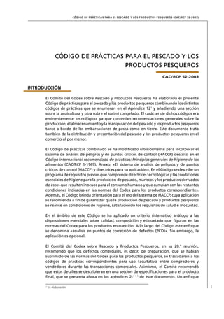 CÓD IGO DE PR ÁC T IC A S PA R A EL PESC ADO Y LOS PRODUC TOS PESQUEROS (C AC /RC P 52-20 03)




               CÓDIGO DE PRÁCTICAS PARA EL PESCADO Y LOS
                                   PRODUCTOS PESQUEROS
                                                                                              CAC/RCP 52-2003


INTRODUCCIÓN

      El Comité del Codex sobre Pescado y Productos Pesqueros ha elaborado el presente
      Código de prácticas para el pescado y los productos pesqueros combinando los distintos
      códigos de prácticas que se enumeran en el Apéndice 121 y añadiendo una sección
      sobre la acuicultura y otra sobre el surimi congelado. El carácter de dichos códigos era
      eminentemente tecnológico, ya que contenían recomendaciones generales sobre la
      producción, el almacenamiento y la manipulación del pescado y los productos pesqueros
      tanto a bordo de las embarcaciones de pesca como en tierra. Este documento trata
      también de la distribución y presentación del pescado y los productos pesqueros en el
      comercio al por menor.

      El Código de prácticas combinado se ha modiﬁcado ulteriormente para incorporar el
      sistema de análisis de peligros y de puntos críticos de control (HACCP) descrito en el
      Código internacional recomendado de prácticas: Principios generales de higiene de los
      alimentos (CAC/RCP 1-1969), Anexo: «El sistema de análisis de peligros y de puntos
      críticos de control (HACCP) y directrices para su aplicación». En el Código se describe un
      programa de requisitos previos que comprende directrices tecnológicas y las condiciones
      esenciales de higiene para la producción de pescado, mariscos y los productos derivados
      de éstos que resulten inocuos para el consumo humano y que cumplan con las restantes
      condiciones indicadas en las normas del Codex para los productos correspondientes.
      Además, el Código brinda orientación para el uso del sistema de HACCP, cuya aplicación
      se recomienda a ﬁn de garantizar que la producción de pescado y productos pesqueros
      se realice en condiciones de higiene, satisfaciendo los requisitos de salud e inocuidad.

      En el ámbito de este Código se ha aplicado un criterio sistemático análogo a las
      disposiciones esenciales sobre calidad, composición y etiquetado que ﬁguran en las
      normas del Codex para los productos en cuestión. A lo largo del Código este enfoque
      se denomina «análisis en puntos de corrección de defectos (PCD)». Sin embargo, la
      aplicación es opcional.

      El Comité del Codex sobre Pescado y Productos Pesqueros, en su 20.ª reunión,
      recomendó que los defectos comerciales, es decir, de preparación, que se habían
      suprimido de las normas del Codex para los productos pesqueros, se trasladaran a los
      códigos de prácticas correspondientes para uso facultativo entre compradores y
      vendedores durante las transacciones comerciales. Asimismo, el Comité recomendó
      que estos detalles se describieran en una sección de especiﬁcaciones para el producto
      ﬁnal, que se presenta ahora en los apéndices 2-111 de este documento. Un enfoque

      1
          En elaboración.                                                                                                   1
 