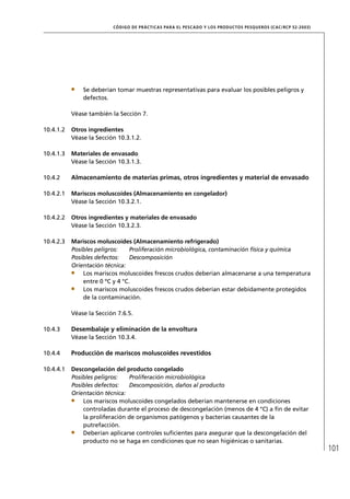 CÓD IGO DE PR ÁC T IC A S PA R A EL PESC ADO Y LOS PRODUC TOS PESQUEROS (C AC /RC P 52-20 03)




               Se deberían tomar muestras representativas para evaluar los posibles peligros y
               defectos.

           Véase también la Sección 7.

10.4.1.2   Otros ingredientes
           Véase la Sección 10.3.1.2.

10.4.1.3   Materiales de envasado
           Véase la Sección 10.3.1.3.

10.4.2     Almacenamiento de materias primas, otros ingredientes y material de envasado

10.4.2.1   Mariscos moluscoides (Almacenamiento en congelador)
           Véase la Sección 10.3.2.1.

10.4.2.2   Otros ingredientes y materiales de envasado
           Véase la Sección 10.3.2.3.

10.4.2.3   Mariscos moluscoides (Almacenamiento refrigerado)
           Posibles peligros:    Proliferación microbiológica, contaminación física y química
           Posibles defectos:    Descomposición
           Orientación técnica:
               Los mariscos moluscoides frescos crudos deberían almacenarse a una temperatura
               entre 0 ºC y 4 °C.
               Los mariscos moluscoides frescos crudos deberían estar debidamente protegidos
               de la contaminación.

           Véase la Sección 7.6.5.

10.4.3     Desembalaje y eliminación de la envoltura
           Véase la Sección 10.3.4.

10.4.4     Producción de mariscos moluscoides revestidos

10.4.4.1   Descongelación del producto congelado
           Posibles peligros:   Proliferación microbiológica
           Posibles defectos:   Descomposición, daños al producto
           Orientación técnica:
               Los mariscos moluscoides congelados deberían mantenerse en condiciones
               controladas durante el proceso de descongelación (menos de 4 °C) a ﬁn de evitar
               la proliferación de organismos patógenos y bacterias causantes de la
               putrefacción.
               Deberían aplicarse controles suﬁcientes para asegurar que la descongelación del
               producto no se haga en condiciones que no sean higiénicas o sanitarias.
                                                                                                                          101
 