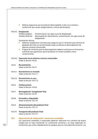 CÓD IGO DE PR ÁC T IC A S PA R A EL PESC ADO Y LOS PRODUC TOS PESQUEROS (C AC /RC P 52-20 03)




                        Debería asegurarse que el producto descongelado crudo no se someta a
                        condiciones que causen desgarraduras y roturas del producto.

      10.4.4.2     Desglaseado
                   Posibles peligros:         Contaminación con agua sucia de desglaseado
                   Posibles defectos:         Descongelación del producto, contaminación con agua sucia de
                                              desglaseado
                   Orientación técnica:
                       Deberían establecerse controles para asegurar que la inmersión para eliminar el
                       glaseado del hielo no sea demasiado larga y produzca la descongelación de
                       algunos mariscos moluscoides.
                       El agua de inmersión para la descongelación debería sustituirse con frecuencia
                       suﬁciente para garantizar que el producto no reciba suciedad u otros
                       contaminantes.

      10.4.4.3     Separación de los distintos mariscos moluscoides
                   Véase la Sección 10.3.6.

      10.4.5       Revestimiento
                   Véase la Sección 10.3.7.

      10.4.5.1     Revestimiento en húmedo
                   Véase la Sección 10.3.7.1.

      10.4.5.2     Revestimiento en seco
                   Véase la Sección 10.3.7.2.

      10.4.6       Freidura previa
                   Véase la Sección 10.3.8.

      10.4.7       Recongelación: Congelación ﬁnal
                   Véase la Sección 10.3.9.

      10.4.8       Envasado y etiquetado
                   Véase la Sección 10.3.10.

      10.4.9       Almacenamiento del producto ﬁnal
                   Véase la Sección 10.3.11.

      10.4.10      Transporte del producto ﬁnal
                   Véase la Sección 10.3.12.

      10.5         Operaciones de elaboración: camarones revestidos
                   Los camarones revestidos o empanados deberían fabricarse con camarón de buena
                   calidad que se haya mantenido en condiciones sanitarias y se haya elaborado en
102                condiciones que eviten debidamente los peligros para la inocuidad del alimento. Los
 