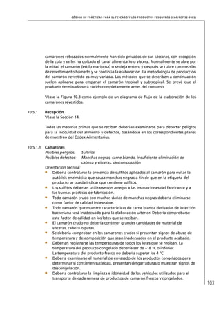 CÓD IGO DE PR ÁC T IC A S PA R A EL PESC ADO Y LOS PRODUC TOS PESQUEROS (C AC /RC P 52-20 03)




           camarones rebozados normalmente han sido privados de sus cáscaras, con excepción
           de la cola y se les ha quitado el canal alimentario o víscera. Normalmente se abre por
           la mitad el camarón (estilo mariposa) o se deja entero y después se cubre con mezclas
           de revestimiento húmedo y se continúa la elaboración. La metodología de producción
           del camarón revestido es muy variada. Los métodos que se describen a continuación
           suelen aplicarse para empanar el camarón tropical y subtropical. Se prevé que el
           producto terminado será cocido completamente antes del consumo.

           Véase la Figura 10.3 como ejemplo de un diagrama de ﬂujo de la elaboración de los
           camarones revestidos.

10.5.1     Recepción
           Véase la Sección 14.

           Todas las materias primas que se reciban deberían examinarse para detectar peligros
           para la inocuidad del alimento y defectos, basándose en los correspondientes planes
           de muestreo del Codex Alimentarius.

10.5.1.1   Camarones
           Posibles peligros:     Sulﬁtos
           Posibles defectos:     Manchas negras, carne blanda, insuﬁciente eliminación de
                                  cabeza y vísceras, descomposición
           Orientación técnica:
               Debería controlarse la presencia de sulﬁtos aplicados al camarón para evitar la
               autólisis enzimática que causa manchas negras a ﬁn de que en la etiqueta del
               producto se pueda indicar que contiene sulﬁtos.
               Los sulﬁtos deberían utilizarse con arreglo a las instrucciones del fabricante y a
               las buenas prácticas de fabricación.
               Todo camarón crudo con muchos daños de manchas negras debería eliminarse
               como factor de calidad indeseable.
               Todo camarón que muestre características de carne blanda derivadas de infección
               bacteriana será inadecuado para la elaboración ulterior. Debería comprobarse
               este factor de calidad en los lotes que se reciban.
               El camarón crudo no debería contener grandes cantidades de material de
               vísceras, cabeza o patas.
               Se debería comprobar en los camarones crudos si presentan signos de abuso de
               temperatura y descomposición que sean inadecuados en el producto acabado.
               Deberían registrarse las temperaturas de todos los lotes que se reciban. La
               temperatura del producto congelado debería ser de –18 °C o inferior.
               La temperatura del producto fresco no debería superar los 4 °C.
               Debería examinarse el material de envasado de los productos congelados para
               determinar si contienen suciedad, presentan desgarraduras o muestran signos de
               descongelación.
               Debería controlarse la limpieza e idoneidad de los vehículos utilizados para el
               transporte de cada remesa de productos de camarón frescos y congelados.
                                                                                                                          103
 