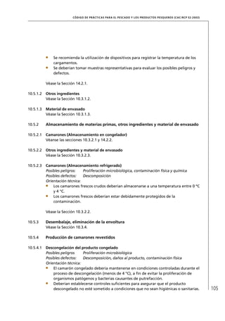 CÓD IGO DE PR ÁC T IC A S PA R A EL PESC ADO Y LOS PRODUC TOS PESQUEROS (C AC /RC P 52-20 03)




               Se recomienda la utilización de dispositivos para registrar la temperatura de los
               cargamentos.
               Se deberían tomar muestras representativas para evaluar los posibles peligros y
               defectos.

           Véase la Sección 14.2.1.

10.5.1.2   Otros ingredientes
           Véase la Sección 10.3.1.2.

10.5.1.3   Material de envasado
           Véase la Sección 10.3.1.3.

10.5.2     Almacenamiento de materias primas, otros ingredientes y material de envasado

10.5.2.1   Camarones (Almacenamiento en congelador)
           Véanse las secciones 10.3.2.1 y 14.2.2.

10.5.2.2   Otros ingredientes y material de envasado
           Véase la Sección 10.3.2.3.

10.5.2.3   Camarones (Almacenamiento refrigerado)
           Posibles peligros:   Proliferación microbiológica, contaminación física y química
           Posibles defectos:   Descomposición
           Orientación técnica:
               Los camarones frescos crudos deberían almacenarse a una temperatura entre 0 ºC
               y 4 °C.
               Los camarones frescos deberían estar debidamente protegidos de la
               contaminación.

           Véase la Sección 10.3.2.2.

10.5.3     Desembalaje, eliminación de la envoltura
           Véase la Sección 10.3.4.

10.5.4     Producción de camarones revestidos

10.5.4.1   Descongelación del producto congelado
           Posibles peligros    Proliferación microbiológica
           Posibles defectos:   Descomposición, daños al producto, contaminación física
           Orientación técnica:
               El camarón congelado debería mantenerse en condiciones controladas durante el
               proceso de descongelación (menos de 4 °C), a ﬁn de evitar la proliferación de
               organismos patógenos y bacterias causantes de putrefacción.
               Deberían establecerse controles suﬁcientes para asegurar que el producto
               descongelado no esté sometido a condiciones que no sean higiénicas o sanitarias.                           105
 