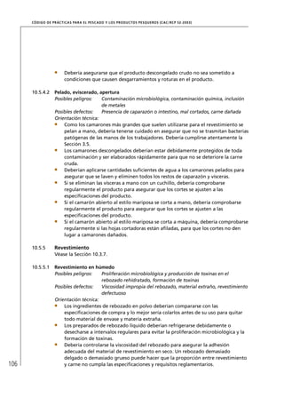 CÓD IGO DE PR ÁC T IC A S PA R A EL PESC ADO Y LOS PRODUC TOS PESQUEROS (C AC /RC P 52-20 03)




                        Debería asegurarse que el producto descongelado crudo no sea sometido a
                        condiciones que causen desgarramientos y roturas en el producto.

      10.5.4.2     Pelado, eviscerado, apertura
                   Posibles peligros:    Contaminación microbiológica, contaminación química, inclusión
                                         de metales
                   Posibles defectos:    Presencia de caparazón o intestino, mal cortados, carne dañada
                   Orientación técnica:
                       Como los camarones más grandes que suelen utilizarse para el revestimiento se
                       pelan a mano, debería tenerse cuidado en asegurar que no se trasmitan bacterias
                       patógenas de las manos de los trabajadores. Debería cumplirse atentamente la
                       Sección 3.5.
                       Los camarones descongelados deberían estar debidamente protegidos de toda
                       contaminación y ser elaborados rápidamente para que no se deteriore la carne
                       cruda.
                       Deberían aplicarse cantidades suﬁcientes de agua a los camarones pelados para
                       asegurar que se laven y eliminen todos los restos de caparazón y vísceras.
                       Si se eliminan las vísceras a mano con un cuchillo, debería comprobarse
                       regularmente el producto para asegurar que los cortes se ajusten a las
                       especiﬁcaciones del producto.
                       Si el camarón abierto al estilo mariposa se corta a mano, debería comprobarse
                       regularmente el producto para asegurar que los cortes se ajusten a las
                       especiﬁcaciones del producto.
                       Si el camarón abierto al estilo mariposa se corta a máquina, debería comprobarse
                       regularmente si las hojas cortadoras están aﬁladas, para que los cortes no den
                       lugar a camarones dañados.

      10.5.5       Revestimiento
                   Véase la Sección 10.3.7.

      10.5.5.1     Revestimiento en húmedo
                   Posibles peligros:   Proliferación microbiológica y producción de toxinas en el
                                        rebozado rehidratado, formación de toxinas
                   Posibles defectos:   Viscosidad impropia del rebozado, material extraño, revestimiento
                                        defectuoso
                   Orientación técnica:
                       Los ingredientes de rebozado en polvo deberían compararse con las
                       especiﬁcaciones de compra y lo mejor sería colarlos antes de su uso para quitar
                       todo material de envase y materia extraña.
                       Los preparados de rebozado líquido deberían refrigerarse debidamente o
                       desecharse a intervalos regulares para evitar la proliferación microbiológica y la
                       formación de toxinas.
                       Debería controlarse la viscosidad del rebozado para asegurar la adhesión
                       adecuada del material de revestimiento en seco. Un rebozado demasiado
                       delgado o demasiado grueso puede hacer que la proporción entre revestimiento
106                    y carne no cumpla las especiﬁcaciones y requisitos reglamentarios.
 