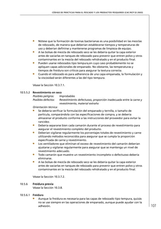CÓD IGO DE PR ÁC T IC A S PA R A EL PESC ADO Y LOS PRODUC TOS PESQUEROS (C AC /RC P 52-20 03)




               Nótese que la formación de toxinas bacterianas es una posibilidad en las mezclas
               de rebozado, de manera que deberían establecerse tiempos y temperaturas de
               uso y deberían deﬁnirse y mantenerse programas de limpieza de equipo.
               A las bolsas de mezcla de rebozado seco se les debería quitar la capa exterior
               antes de vaciarlas en tanques de rebozado para prevenir que entren polvo y otros
               contaminantes en la mezcla del rebozado rehidratado y en el producto ﬁnal.
               Pueden usarse rebozados tipo tempura,en cuyo caso probablemente no se
               apliquen capas adicionales de empanado. No obstante, las temperaturas y
               tiempos de freidura son críticos para asegurar la textura correcta.
               Cuando el rebozado es para adherencia de una capa empanada, la formulación y
               la viscosidad serán diferentes a las del tipo tempura.

           Véase la Sección 10.3.7.1.

10.5.5.2   Revestimiento en seco
           Posibles peligros:    Improbables
           Posibles defectos:    Revestimiento defectuoso, proporción inadecuada entre la carne y
                                 revestimiento, material extraño
           Orientación técnica:
               Se debería veriﬁcar la formulación del empanado y ternilla, o tamaño de
               partícula, comparándola con las especiﬁcaciones de compra, y se debería
               almacenar el producto conforme a las instrucciones del proveedor para evitar la
               rancidez.
               Debería separarse bien cada camarón durante el proceso de revestimiento para
               asegurar el revestimiento completo del producto.
               Deberían vigilarse regularmente los porcentajes totales de revestimiento y carne
               utilizando métodos reconocidos para asegurar que se cumpla la proporción
               especiﬁcada de carne y revestimiento.
               Los ventiladores que eliminan el exceso de revestimiento del camarón deberían
               ajustarse y vigilarse regularmente para asegurar que se mantenga un nivel de
               revestimiento adecuado.
               Todo camarón que muestre un revestimiento incompleto o defectuoso debería
               eliminarse.
               A las bolsas de mezcla de rebozado seco se les debería quitar la capa exterior
               antes de vaciarlas en tanques de rebozado para prevenir que entren polvo y otros
               contaminantes en la mezcla del rebozado rehidratado y en el producto ﬁnal.

           Véase la Sección 10.3.7.2.

10.5.6     Freidura previa
           Véase la Sección 10.3.8.

10.5.6.1   Freidura
               Aunque la freidura es necesaria para las capas de rebozado tipo tempura, quizás
               no se use siempre en las operaciones de empanado, aunque puede ayudar con la
               adhesión.                                                                                                  107
 