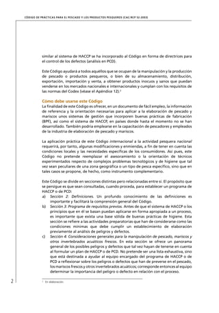 CÓD IGO DE PR ÁC T IC A S PA R A EL PESC ADO Y LOS PRODUC TOS PESQUEROS (C AC /RC P 52-20 03)




                 similar al sistema de HACCP se ha incorporado al Código en forma de directrices para
                 el control de los defectos (análisis en PCD).

                 Este Código ayudará a todos aquéllos que se ocupan de la manipulación y la producción
                 de pescado o productos pesqueros, o bien de su almacenamiento, distribución,
                 exportación, importación y venta, a obtener productos inocuos y sanos que puedan
                 venderse en los mercados nacionales e internacionales y cumplan con los requisitos de
                 las normas del Codex (véase el Apéndice 12).2

                 Cómo debe usarse este Código
                 La ﬁnalidad de este Código es ofrecer, en un documento de fácil empleo, la información
                 de referencia y la orientación necesarias para aplicar a la elaboración de pescado y
                 mariscos unos sistemas de gestión que incorporen buenas prácticas de fabricación
                 (BPF), así como el sistema de HACCP, en países donde hasta el momento no se han
                 desarrollado. También podría emplearse en la capacitación de pescadores y empleados
                 de la industria de elaboración de pescado y mariscos.

                 La aplicación práctica de este Código internacional a la actividad pesquera nacional
                 requerirá, por tanto, algunas modiﬁcaciones y enmiendas, a ﬁn de tener en cuenta las
                 condiciones locales y las necesidades especíﬁcas de los consumidores. Así pues, este
                 Código no pretende reemplazar el asesoramiento o la orientación de técnicos
                 experimentados respecto de complejos problemas tecnológicos y de higiene que tal
                 vez sean peculiares de una zona geográﬁca o un tipo de pesca especíﬁco, sino que en
                 tales casos se propone, de hecho, como instrumento complementario.

                 Este Código se divide en secciones distintas pero relacionadas entre sí. El propósito que
                 se persigue es que sean consultadas, cuando proceda, para establecer un programa de
                 HACCP o de PCD:
                 a) Sección 2: Deﬁniciones. Un profundo conocimiento de las deﬁniciones es
                      importante y facilitará la comprensión general del Código.
                 b) Sección 3: Programa de requisitos previos. Antes de que el sistema de HACCP o los
                      principios que en él se basan puedan aplicarse en forma apropiada a un proceso,
                      es importante que exista una base sólida de buenas prácticas de higiene. Esta
                      sección se reﬁere a las actividades preparatorias que han de considerarse como las
                      condiciones mínimas que debe cumplir un establecimiento de elaboración
                      previamente al análisis de peligros y defectos.
                 c) Sección 4: Consideraciones generales para la manipulación de pescado, mariscos y
                      otros invertebrados acuáticos frescos. En esta sección se ofrece un panorama
                      general de los posibles peligros y defectos que tal vez hayan de tenerse en cuenta
                      al formular un plan de HACCP o de PCD. No pretende ser una lista exhaustiva, sino
                      que está destinada a ayudar al equipo encargado del programa de HACCP o de
                      PCD a reﬂexionar sobre los peligros o defectos que han de preverse en el pescado,
                      los mariscos frescos y otros invertebrados acuáticos; corresponde entonces al equipo
                      determinar la importancia del peligro o defecto en relación con el proceso.

2                2
                     En elaboración.
 