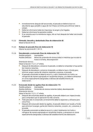 CÓD IGO DE PR ÁC T IC A S PA R A EL PESC ADO Y LOS PRODUC TOS PESQUEROS (C AC /RC P 52-20 03)




             Inmediatamente después del seccionado, el pescado se debería lavar en
             abundante agua potable o agua de mar limpia corriente para eliminar toda la
             sangre.
             Deberían eliminarse todas las impurezas, la sangre y los hígados.
             Deberían eliminarse los parásitos visibles.
             Si se necesita sacar la membrana negra, ello se hará después de haber seccionado
             el pescado.

11.2.2   Fileteado, desuello y desbarbado (fase de elaboración 8)
         Véase la Sección 8.1.6.

11.2.3   Rodajas de pescado (fase de elaboración 9)
         Véanse las secciones 8.1.1-8.1.5.

11.2.4   Descabezado y eviscerado (fase de elaboración 10)
         Posibles peligros:    Improbables
         Posibles defectos:    Restos de contenido de vísceras (cebo) e intestinos que no sean la
                               hueva o la lecha, descomposición
         Orientación técnica:
         Véase la Sección 11.2.1, 2.ª viñeta.
             Después de descabezar y eviscerar el pescado, se debería comprobar si hay partes
             de intestino restantes.
             Después de descabezar y eviscerar el pescado, se debería lavar a fondo para
             eliminar sangre, partes de intestino restantes y escamas, si procede.
             El pescado eviscerado se debería escurrir y cubrir totalmente con hielo o se
             refrigerará de manera apropiada en recipientes limpios, y se debería almacenar
             en zonas especialmente designadas e idóneas del establecimiento de
             elaboración.

11.2.5   Eviscerado desde las agallas (fase de elaboración 11)
         Posibles peligros:   Improbables
         Posibles defectos:   Contenido de vísceras restantes (cebo), descomposición
         Orientación técnica:
         Véase la Sección 11.2.1, 2.ª viñeta.
             Después del eviscerado desde las agallas, el pescado debería ser inspeccionado
             para comprobar que la operación ha sido correcta.
             Todo pescado no eviscerado correctamente debería separarse y utilizarse para
             otros ﬁnes.
             Después del eviscerado desde las agallas, el pescado debería ser lavado a fondo
             para eliminar la sangre, partes de intestino restantes, corazón, etc. y escamas, si
             procede.
             El pescado eviscerado se debería escurrir y cubrir totalmente con hielo o
             refrigerar de manera apropiada en recipientes limpios, y almacenar en zonas
             especialmente designadas e idóneas del establecimiento de elaboración.

                                                                                                                        111
 