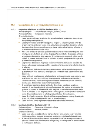 CÓD IGO DE PR ÁC T IC A S PA R A EL PESC ADO Y LOS PRODUC TOS PESQUEROS (C AC /RC P 52-20 03)




      11.3         Manipulación de la sal y requisitos relativos a la sal

      11.3.1       Requisitos relativos a la sal (fase de elaboración 12)
                   Posibles peligros:    Contaminación biológica, química y física
                   Posibles defectos:    Composición incorrecta
                   Orientación técnica:
                       La sal que se utilice en la salazón del pescado debería poseer una composición
                       apropiada para el producto.
                       La composición de la sal diﬁere según su origen. La sal gema y la sal solar de
                       origen marino contienen varias otras sales, tales como sulfato de calcio, sulfato
                       de magnesio y cloruro como impurezas. La sal elaborada al vacío y reﬁnada es
                       prácticamente cloruro sódico puro.
                       Para salar en seco el pescado graso se necesita una sal relativamente pura, pero
                       en algunos productos la presencia de pequeñas cantidades de sales de calcio da
                       un producto de aspecto algo superior. Sin embargo, un exceso de calcio puede
                       reducir la tasa de penetración de la sal hasta el punto que puede dar lugar a la
                       putrefacción del producto.
                       La presencia de sales de magnesio en concentraciones demasiado elevadas da
                       lugar a sabores agrios desagradables y puede echar a perder el producto durante
                       la salazón.
                       La sal derivada de fuentes marinas puede contener bacterias halóﬁlas y moho
                       que continúan vivas en la sal y en el pescado salado en seco, y contribuyen a su
                       deterioro.
                       La sal utilizada en el pescado salado debería ser inspeccionada para asegurar que
                       esté limpia, no haya sido utilizada anteriormente, esté exenta de materias y
                       cristales extraños y no muestre signos visibles de contaminación con suciedad,
                       aceite, agua de sentina u otras materias extrañas.
                       El tamaño de los granos de sal utilizados debería ser objeto de un atento
                       examen. El uso de gránulos de sal muy ﬁnos puede dar lugar a la formación de
                       grumos, lo cual no es conveniente para asegurar la distribución uniforme de la
                       sal en el pescado. El uso de gránulos de sal muy gruesa puede producir daños a la
                       carne del pescado durante el salado y reducir la tasa de maduración.
                       La sal de cristales pequeños debería utilizarse para el salado en seco de pescado
                       graso y la sal de cristales grandes para el pescado magro.
                       La sal utilizada como ingrediente debería ser de calidad alimentaria.

      11.3.2       Manipulación (fase de elaboración 13)
                   Posibles peligros:    Contaminación química y física
                   Posibles defectos:    Bacterias y moho
                   Orientación técnica:
                       La sal para salar pescado debería transportarse y almacenarse seca y cubrirse
                       higiénicamente en bidones, almacenes, recipientes o bolsas plásticas para sal.
                       A efectos de minimizar la presencia y proliferación de bacterias y mohos en el
                       pescado salado, tales como la carne enrojecida y la carne parda, se debería evitar
                       la reutilización de la sal.
112
 