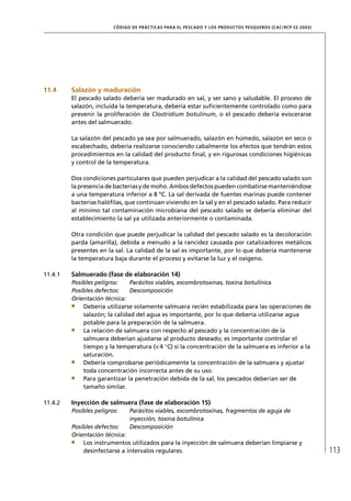 CÓD IGO DE PR ÁC T IC A S PA R A EL PESC ADO Y LOS PRODUC TOS PESQUEROS (C AC /RC P 52-20 03)




11.4     Salazón y maduración
         El pescado salado debería ser madurado en sal, y ser sano y saludable. El proceso de
         salazón, incluida la temperatura, debería estar suﬁcientemente controlado como para
         prevenir la proliferación de Clostridium botulinum, o el pescado debería eviscerarse
         antes del salmuerado.

         La salazón del pescado ya sea por salmuerado, salazón en húmedo, salazón en seco o
         escabechado, debería realizarse conociendo cabalmente los efectos que tendrán estos
         procedimientos en la calidad del producto ﬁnal, y en rigurosas condiciones higiénicas
         y control de la temperatura.

         Dos condiciones particulares que pueden perjudicar a la calidad del pescado salado son
         la presencia de bacterias y de moho. Ambos defectos pueden combatirse manteniéndose
         a una temperatura inferior a 8 ºC. La sal derivada de fuentes marinas puede contener
         bacterias halóﬁlas, que continúan viviendo en la sal y en el pescado salado. Para reducir
         al mínimo tal contaminación microbiana del pescado salado se debería eliminar del
         establecimiento la sal ya utilizada anteriormente o contaminada.

         Otra condición que puede perjudicar la calidad del pescado salado es la decoloración
         parda (amarilla), debida a menudo a la rancidez causada por catalizadores metálicos
         presentes en la sal. La calidad de la sal es importante, por lo que debería mantenerse
         la temperatura baja durante el proceso y evitarse la luz y el oxígeno.

11.4.1   Salmuerado (fase de elaboración 14)
         Posibles peligros:    Parásitos viables, escombrotoxinas, toxina botulínica
         Posibles defectos:    Descomposición
         Orientación técnica:
             Debería utilizarse solamente salmuera recién estabilizada para las operaciones de
             salazón; la calidad del agua es importante, por lo que debería utilizarse agua
             potable para la preparación de la salmuera.
             La relación de salmuera con respecto al pescado y la concentración de la
             salmuera deberían ajustarse al producto deseado; es importante controlar el
             tiempo y la temperatura (< 4 °C) si la concentración de la salmuera es inferior a la
             saturación.
             Debería comprobarse periódicamente la concentración de la salmuera y ajustar
             toda concentración incorrecta antes de su uso.
             Para garantizar la penetración debida de la sal, los pescados deberían ser de
             tamaño similar.

11.4.2   Inyección de salmuera (fase de elaboración 15)
         Posibles peligros:     Parásitos viables, escombrotoxinas, fragmentos de aguja de
                                inyección, toxina botulínica
         Posibles defectos:     Descomposición
         Orientación técnica:
             Los instrumentos utilizados para la inyección de salmuera deberían limpiarse y
             desinfectarse a intervalos regulares.                                                                       113
 