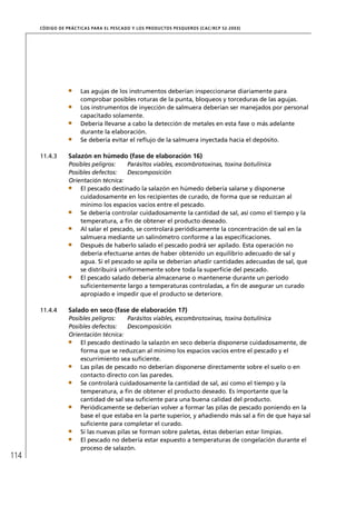 CÓD IGO DE PR ÁC T IC A S PA R A EL PESC ADO Y LOS PRODUC TOS PESQUEROS (C AC /RC P 52-20 03)




                        Las agujas de los instrumentos deberían inspeccionarse diariamente para
                        comprobar posibles roturas de la punta, bloqueos y torceduras de las agujas.
                        Los instrumentos de inyección de salmuera deberían ser manejados por personal
                        capacitado solamente.
                        Debería llevarse a cabo la detección de metales en esta fase o más adelante
                        durante la elaboración.
                        Se debería evitar el reﬂujo de la salmuera inyectada hacia el depósito.

      11.4.3       Salazón en húmedo (fase de elaboración 16)
                   Posibles peligros:    Parásitos viables, escombrotoxinas, toxina botulínica
                   Posibles defectos:    Descomposición
                   Orientación técnica:
                       El pescado destinado la salazón en húmedo debería salarse y disponerse
                       cuidadosamente en los recipientes de curado, de forma que se reduzcan al
                       mínimo los espacios vacíos entre el pescado.
                       Se debería controlar cuidadosamente la cantidad de sal, así como el tiempo y la
                       temperatura, a ﬁn de obtener el producto deseado.
                       Al salar el pescado, se controlará periódicamente la concentración de sal en la
                       salmuera mediante un salinómetro conforme a las especiﬁcaciones.
                       Después de haberlo salado el pescado podrá ser apilado. Esta operación no
                       debería efectuarse antes de haber obtenido un equilibrio adecuado de sal y
                       agua. Si el pescado se apila se deberían añadir cantidades adecuadas de sal, que
                       se distribuirá uniformemente sobre toda la superﬁcie del pescado.
                       El pescado salado debería almacenarse o mantenerse durante un período
                       suﬁcientemente largo a temperaturas controladas, a ﬁn de asegurar un curado
                       apropiado e impedir que el producto se deteriore.

      11.4.4       Salado en seco (fase de elaboración 17)
                   Posibles peligros:    Parásitos viables, escombrotoxinas, toxina botulínica
                   Posibles defectos:    Descomposición
                   Orientación técnica:
                       El pescado destinado la salazón en seco debería disponerse cuidadosamente, de
                       forma que se reduzcan al mínimo los espacios vacíos entre el pescado y el
                       escurrimiento sea suﬁciente.
                       Las pilas de pescado no deberían disponerse directamente sobre el suelo o en
                       contacto directo con las paredes.
                       Se controlará cuidadosamente la cantidad de sal, así como el tiempo y la
                       temperatura, a ﬁn de obtener el producto deseado. Es importante que la
                       cantidad de sal sea suﬁciente para una buena calidad del producto.
                       Periódicamente se deberían volver a formar las pilas de pescado poniendo en la
                       base el que estaba en la parte superior, y añadiendo más sal a ﬁn de que haya sal
                       suﬁciente para completar el curado.
                       Si las nuevas pilas se forman sobre paletas, éstas deberían estar limpias.
                       El pescado no debería estar expuesto a temperaturas de congelación durante el
                       proceso de salazón.
114
 