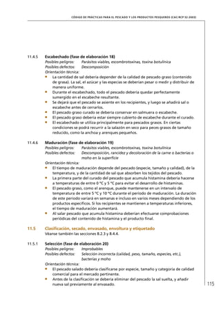 CÓD IGO DE PR ÁC T IC A S PA R A EL PESC ADO Y LOS PRODUC TOS PESQUEROS (C AC /RC P 52-20 03)




11.4.5   Escabechado (fase de elaboración 18)
         Posibles peligros:    Parásitos viables, escombrotoxinas, toxina botulínica
         Posibles defectos:    Descomposición
         Orientación técnica:
             La cantidad de sal debería depender de la calidad de pescado graso (contenido
             de grasa). La sal, el azúcar y las especias se deberían pesar o medir y distribuir de
             manera uniforme.
             Durante el escabechado, todo el pescado debería quedar perfectamente
             sumergido en el escabeche resultante.
             Se dejará que el pescado se asiente en los recipientes, y luego se añadirá sal o
             escabeche antes de cerrarlos.
             El pescado graso curado se debería conservar en salmuera o escabeche.
             El pescado graso debería estar siempre cubierto de escabeche durante el curado.
             El escabechado se utiliza principalmente para pescados grasos. En ciertas
             condiciones se podrá recurrir a la salazón en seco para peces grasos de tamaño
             reducido, como la anchoa y arenques pequeños.

11.4.6   Maduración (fase de elaboración 19)
         Posibles peligros:    Parásitos viables, escombrotoxinas, toxina botulínica
         Posibles defectos:    Descomposición, rancidez y decoloración de la carne o bacterias o
                               moho en la superﬁcie
         Orientación técnica:
             El tiempo de maduración depende del pescado (especie, tamaño y calidad), de la
             temperatura, y de la cantidad de sal que absorben los tejidos del pescado.
             La primera parte del curado del pescado que acumula histamina debería hacerse
             a temperaturas de entre 0 ºC y 5 ºC para evitar el desarrollo de histaminas.
             El pescado graso, como el arenque, puede mantenerse en un intervalo de
             temperatura de entre 5 ºC y 10 ºC durante el período de maduración. La duración
             de este período variará en semanas e incluso en varios meses dependiendo de los
             productos especíﬁcos. Si los recipientes se mantienen a temperaturas inferiores,
             el tiempo de maduración aumentará.
             Al salar pescado que acumula histamina deberían efectuarse comprobaciones
             periódicas del contenido de histamina y el producto ﬁnal.

11.5     Clasiﬁcación, secado, envasado, envoltura y etiquetado
         Véanse también las secciones 8.2.3 y 8.4.4.

11.5.1   Selección (fase de elaboración 20)
         Posibles peligros:    Improbables
         Posibles defectos:    Selección incorrecta (calidad, peso, tamaño, especies, etc.),
                               bacterias y moho
         Orientación técnica:
             El pescado salado debería clasiﬁcarse por especie, tamaño y categoría de calidad
             comercial para el mercado pertinente.
             Antes de la clasiﬁcación se debería eliminar del pescado la sal suelta, y añadir
             nueva sal previamente al envasado.                                                                         115
 
