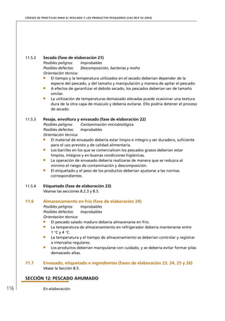 CÓD IGO DE PR ÁC T IC A S PA R A EL PESC ADO Y LOS PRODUC TOS PESQUEROS (C AC /RC P 52-20 03)




      11.5.2       Secado (fase de elaboración 21)
                   Posibles peligros:   Improbables
                   Posibles defectos:   Descomposición, bacterias y moho
                   Orientación técnica:
                       El tiempo y la temperatura utilizados en el secado deberían depender de la
                       especie del pescado, y del tamaño y manipulación y manera de apilar el pescado.
                       A efectos de garantizar el debido secado, los pescados deberían ser de tamaño
                       similar.
                       La utilización de temperaturas demasiado elevadas puede ocasionar una textura
                       dura de la otra capa de músculo y debería evitarse. Ello podría detener el proceso
                       de secado.

      11.5.3       Pesaje, envoltura y envasado (fase de elaboración 22)
                   Posibles peligros:    Contaminación microbiológica
                   Posibles defectos:    Improbables
                   Orientación técnica:
                       El material de envasado debería estar limpio e íntegro y ser duradero, suﬁciente
                       para el uso previsto y de calidad alimentaria.
                       Los barriles en los que se comercialicen los pescados grasos deberían estar
                       limpios, íntegros y en buenas condiciones higiénicas.
                       La operación de envasado debería realizarse de manera que se reduzca al
                       mínimo el riesgo de contaminación y descomposición.
                       El etiquetado y el peso de los productos deberían ajustarse a las normas
                       correspondientes.

      11.5.4       Etiquetado (fase de elaboración 23)
                   Véanse las secciones 8.2.3 y 8.5.

      11.6         Almacenamiento en frío (fase de elaboración 24)
                   Posibles peligros:   Improbables
                   Posibles defectos:   Improbables
                   Orientación técnica:
                       El pescado salado maduro debería almacenarse en frío.
                       La temperatura de almacenamiento en refrigerador debería mantenerse entre
                       1 °C y 4 °C.
                       La temperatura y el tiempo de almacenamiento se deberían controlar y registrar
                       a intervalos regulares.
                       Los productos deberían manipularse con cuidado, y se debería evitar formar pilas
                       demasiado altas.

      11.7         Envasado, etiquetado e ingredientes (fases de elaboración 23, 24, 25 y 26)
                   Véase la Sección 8.5.

      SECCIÓN 12: PESCADO AHUMADO

116                En elaboración.
 