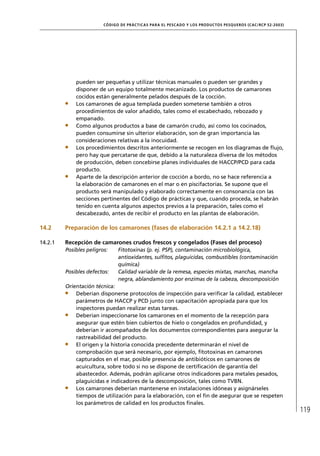 CÓD IGO DE PR ÁC T IC A S PA R A EL PESC ADO Y LOS PRODUC TOS PESQUEROS (C AC /RC P 52-20 03)




             pueden ser pequeñas y utilizar técnicas manuales o pueden ser grandes y
             disponer de un equipo totalmente mecanizado. Los productos de camarones
             cocidos están generalmente pelados después de la cocción.
             Los camarones de agua templada pueden someterse también a otros
             procedimientos de valor añadido, tales como el escabechado, rebozado y
             empanado.
             Como algunos productos a base de camarón crudo, así como los cocinados,
             pueden consumirse sin ulterior elaboración, son de gran importancia las
             consideraciones relativas a la inocuidad.
             Los procedimientos descritos anteriormente se recogen en los diagramas de ﬂujo,
             pero hay que percatarse de que, debido a la naturaleza diversa de los métodos
             de producción, deben concebirse planes individuales de HACCP/PCD para cada
             producto.
             Aparte de la descripción anterior de cocción a bordo, no se hace referencia a
             la elaboración de camarones en el mar o en piscifactorías. Se supone que el
             producto será manipulado y elaborado correctamente en consonancia con las
             secciones pertinentes del Código de prácticas y que, cuando proceda, se habrán
             tenido en cuenta algunos aspectos previos a la preparación, tales como el
             descabezado, antes de recibir el producto en las plantas de elaboración.

14.2     Preparación de los camarones (fases de elaboración 14.2.1 a 14.2.18)

14.2.1   Recepción de camarones crudos frescos y congelados (Fases del proceso)
         Posibles peligros:     Fitotoxinas (p. ej. PSP), contaminación microbiológica,
                                antioxidantes, sulﬁtos, plaguicidas, combustibles (contaminación
                                química)
         Posibles defectos:     Calidad variable de la remesa, especies mixtas, manchas, mancha
                                negra, ablandamiento por enzimas de la cabeza, descomposición
         Orientación técnica:
             Deberían disponerse protocolos de inspección para veriﬁcar la calidad, establecer
             parámetros de HACCP y PCD junto con capacitación apropiada para que los
             inspectores puedan realizar estas tareas.
             Deberían inspeccionarse los camarones en el momento de la recepción para
             asegurar que estén bien cubiertos de hielo o congelados en profundidad, y
             deberían ir acompañados de los documentos correspondientes para asegurar la
             rastreabilidad del producto.
             El origen y la historia conocida precedente determinarán el nivel de
             comprobación que será necesario, por ejemplo, ﬁtotoxinas en camarones
             capturados en el mar, posible presencia de antibióticos en camarones de
             acuicultura, sobre todo si no se dispone de certiﬁcación de garantía del
             abastecedor. Además, podrán aplicarse otros indicadores para metales pesados,
             plaguicidas e indicadores de la descomposición, tales como TVBN.
             Los camarones deberían mantenerse en instalaciones idóneas y asignárseles
             tiempos de utilización para la elaboración, con el ﬁn de asegurar que se respeten
             los parámetros de calidad en los productos ﬁnales.
                                                                                                                         119
 