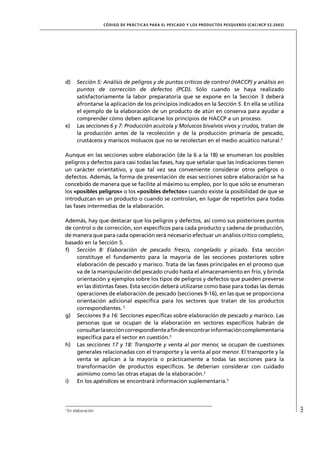 CÓD IGO DE PR ÁC T IC A S PA R A EL PESC ADO Y LOS PRODUC TOS PESQUEROS (C AC /RC P 52-20 03)




d)       Sección 5: Análisis de peligros y de puntos críticos de control (HACCP) y análisis en
         puntos de corrección de defectos (PCD). Sólo cuando se haya realizado
         satisfactoriamente la labor preparatoria que se expone en la Sección 3 deberá
         afrontarse la aplicación de los principios indicados en la Sección 5. En ella se utiliza
         el ejemplo de la elaboración de un producto de atún en conserva para ayudar a
         comprender cómo deben aplicarse los principios de HACCP a un proceso.
e)       Las secciones 6 y 7: Producción acuícola y Moluscos bivalvos vivos y crudos, tratan de
         la producción antes de la recolección y de la producción primaria de pescado,
         crustáceos y mariscos moluscos que no se recolectan en el medio acuático natural.3

Aunque en las secciones sobre elaboración (de la 6 a la 18) se enumeran los posibles
peligros y defectos para casi todas las fases, hay que señalar que las indicaciones tienen
un carácter orientativo, y que tal vez sea conveniente considerar otros peligros o
defectos. Además, la forma de presentación de esas secciones sobre elaboración se ha
concebido de manera que se facilite al máximo su empleo, por lo que sólo se enumeran
los «posibles peligros» o los «posibles defectos» cuando existe la posibilidad de que se
introduzcan en un producto o cuando se controlan, en lugar de repetirlos para todas
las fases intermedias de la elaboración.

Además, hay que destacar que los peligros y defectos, así como sus posteriores puntos
de control o de corrección, son especíﬁcos para cada producto y cadena de producción,
de manera que para cada operación será necesario efectuar un análisis crítico completo,
basado en la Sección 5.
f) Sección 8: Elaboración de pescado fresco, congelado y picado. Esta sección
     constituye el fundamento para la mayoría de las secciones posteriores sobre
     elaboración de pescado y marisco. Trata de las fases principales en el proceso que
     va de la manipulación del pescado crudo hasta el almacenamiento en frío, y brinda
     orientación y ejemplos sobre los tipos de peligros y defectos que pueden preverse
     en las distintas fases. Esta sección deberá utilizarse como base para todas las demás
     operaciones de elaboración de pescado (secciones 9-16), en las que se proporciona
     orientación adicional especíﬁca para los sectores que tratan de los productos
     correspondientes. 3
g) Secciones 9 a 16: Secciones especíﬁcas sobre elaboración de pescado y marisco. Las
     personas que se ocupan de la elaboración en sectores especíﬁcos habrán de
     consultar la sección correspondiente a ﬁn de encontrar información complementaria
     especíﬁca para el sector en cuestión.3
h) Las secciones 17 y 18: Transporte y venta al por menor, se ocupan de cuestiones
     generales relacionadas con el transporte y la venta al por menor. El transporte y la
     venta se aplican a la mayoría o prácticamente a todas las secciones para la
     transformación de productos especíﬁcos. Se deberían considerar con cuidado
     asimismo como las otras etapas de la elaboración.3
i)   En los apéndices se encontrará información suplementaria.3




3
    En elaboración.                                                                                                   3
 