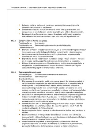 CÓD IGO DE PR ÁC T IC A S PA R A EL PESC ADO Y LOS PRODUC TOS PESQUEROS (C AC /RC P 52-20 03)




                        Deberían vigilarse los lotes de camarones que se reciben para detectar la
                        presencia de sulﬁtos en la recolección.
                        Deberá realizarse una evaluación sensorial en los lotes que se reciben para
                        asegurar que el producto es de calidad aceptable y no está en descomposición.
                        Es necesario lavar los camarones frescos después de recibirlos en un equipo
                        adecuado con una serie de rociados a baja velocidad con agua limpia fría.

      14.2.2       Conservación en forma congelada
                   Posibles peligros:   Improbables
                   Posibles defectos:   Desnaturalización de proteínas, deshidratación
                   Orientación técnica:
                       El envase protector no deberá estar dañado, de lo contrario deberá procederse al
                       reenvasado para excluir toda posibilidad de contaminación y deshidratación.
                       Las temperaturas de almacenamiento en frío deberían ser idóneas para la
                       conservación con la ﬂuctuación mínima.
                       El producto deberá elaborarse en el plazo de tiempo «mejor antes de» indicado
                       en el envase, o antes, según las instrucciones al momento de la recepción.
                       El lugar de almacenamiento en frío deberá tener un instrumento para vigilar la
                       temperatura, preferiblemente una unidad de registro continuo para vigilar
                       adecuadamente y registrar la temperatura ambiente.

      14.2.3       Descongelación controlada
                   Posibles peligros:   Contaminación procedente del envoltorio
                   Posibles defectos:   Descomposición
                   Orientación técnica:
                       El proceso de descongelación podrá emprenderse a partir del bloque congelado o
                       de los camarones congelados por separado dependiendo de la procedencia de la
                       materia prima. El envasado externo e interno deberá eliminarse antes de la
                       descongelación para evitar toda contaminación, y deberá procederse con sumo
                       cuidado en relación con los camarones congelados en bloque en el que puede haber
                       quedado atrapado material de envasado a base de papel encerado o polietileno.
                       Las cubetas de descongelación deberían estar diseñadas a tal propósito y permitir
                       la descongelación mediante un ﬂujo de agua «contracorriente» cuando sea
                       necesario, para mantener unas temperaturas lo más bajas posibles. No obstante,
                       se desaconseja la reutilización del agua.
                       Deberá utilizarse para la descongelación agua de mar limpia o agua y hielo de
                       calidad potable con una temperatura del agua no superior a los 20 ºC (68 ºF)
                       mediante utilización de hielo adicional.
                       La descongelación deberá lograrse lo más rápidamente posible para mantener la
                       calidad.
                       Es conveniente que el transportador de salida que conduce a las cubetas de
                       descongelación esté equipado con una serie de rociadores de baja velocidad para
                       lavar los camarones con agua limpia enfriada.
                       Inmediatamente después de la descongelación, los camarones deberían
                       disponerse de nuevo con hielo o mantenerse en condiciones de enfriamiento
120                    para evitar todo exceso de temperatura antes de la elaboración ulterior.
 