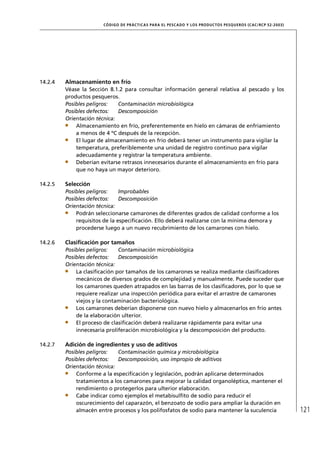 CÓD IGO DE PR ÁC T IC A S PA R A EL PESC ADO Y LOS PRODUC TOS PESQUEROS (C AC /RC P 52-20 03)




14.2.4   Almacenamiento en frío
         Véase la Sección 8.1.2 para consultar información general relativa al pescado y los
         productos pesqueros.
         Posibles peligros:   Contaminación microbiológica
         Posibles defectos:   Descomposición
         Orientación técnica:
             Almacenamiento en frío, preferentemente en hielo en cámaras de enfriamiento
             a menos de 4 ºC después de la recepción.
             El lugar de almacenamiento en frío deberá tener un instrumento para vigilar la
             temperatura, preferiblemente una unidad de registro continuo para vigilar
             adecuadamente y registrar la temperatura ambiente.
             Deberían evitarse retrasos innecesarios durante el almacenamiento en frío para
             que no haya un mayor deterioro.

14.2.5   Selección
         Posibles peligros:    Improbables
         Posibles defectos:    Descomposición
         Orientación técnica:
             Podrán seleccionarse camarones de diferentes grados de calidad conforme a los
             requisitos de la especiﬁcación. Ello deberá realizarse con la mínima demora y
             procederse luego a un nuevo recubrimiento de los camarones con hielo.

14.2.6   Clasiﬁcación por tamaños
         Posibles peligros:   Contaminación microbiológica
         Posibles defectos:   Descomposición
         Orientación técnica:
             La clasiﬁcación por tamaños de los camarones se realiza mediante clasiﬁcadores
             mecánicos de diversos grados de complejidad y manualmente. Puede suceder que
             los camarones queden atrapados en las barras de los clasiﬁcadores, por lo que se
             requiere realizar una inspección periódica para evitar el arrastre de camarones
             viejos y la contaminación bacteriológica.
             Los camarones deberían disponerse con nuevo hielo y almacenarlos en frío antes
             de la elaboración ulterior.
             El proceso de clasiﬁcación deberá realizarse rápidamente para evitar una
             innecesaria proliferación microbiológica y la descomposición del producto.

14.2.7   Adición de ingredientes y uso de aditivos
         Posibles peligros:   Contaminación química y microbiológica
         Posibles defectos:   Descomposición, uso impropio de aditivos
         Orientación técnica:
             Conforme a la especiﬁcación y legislación, podrán aplicarse determinados
             tratamientos a los camarones para mejorar la calidad organoléptica, mantener el
             rendimiento o protegerlos para ulterior elaboración.
             Cabe indicar como ejemplos el metabisulﬁto de sodio para reducir el
             oscurecimiento del caparazón, el benzoato de sodio para ampliar la duración en
             almacén entre procesos y los polifosfatos de sodio para mantener la suculencia                            121
 
