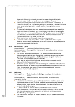 CÓD IGO DE PR ÁC T IC A S PA R A EL PESC ADO Y LOS PRODUC TOS PESQUEROS (C AC /RC P 52-20 03)




                        durante la elaboración e impedir las manchas negras después del pelado,
                        mientras que se añadirá sal común como salmuera para el aroma.
                        Estos ingredientes y aditivos pueden añadirse en varias fases, por ejemplo, sal
                        común y polifosfatos de sodio en las fases de descongelación o salmuera enfriada
                        como corriente transportadora entre la cocción y la congelación, o como
                        glaseado.
                        En cualquiera de las fases en que se añaden ingredientes y aditivos, es esencial
                        vigilar el proceso y el producto para asegurar que no se superen las cantidades
                        indicadas en las normas establecidas, se cumplen los parámetros de calidad y en
                        los casos en que se utilicen baños de sumersión, se cambie periódicamente el
                        contenido conforme a los planes establecidos.
                        Deben mantenerse condiciones de frío en todos los procesos.
                        Los sulﬁtos utilizados para impedir la autólisis que forma manchas negras
                        deberían emplearse de conformidad con las instrucciones del fabricante y según
                        las buenas prácticas de fabricación.

      14.2.8       Pelado total y parcial
                   Posibles peligros:   Contaminación microbiológica cruzada
                   Posibles defectos:   Descomposición, fragmentos de caparazón, materias extrañas
                   Orientación técnica:
                       Este proceso se aplica principalmente a los camarones de aguas templadas y
                       puede consistir simplemente en inspeccionar y preparar camarones enteros de
                       gran tamaño para congelación y clasiﬁcación en una categoría inferior de
                       camarones estropeados para pelado completo.
                       Otras fases de pelado podrían incluir el pelado completo o pelado parcial
                       dejando intactas las aletas caudales.
                       Cualquiera que sea el proceso, es necesario asegurar que las mesas de pelado se
                       mantengan limpias de camarones contaminados y fragmentos de caparazón con
                       ﬂujos de agua, y que se enjuagan los camarones para asegurar que no se
                       arrastren fragmentos de caparazón.

      14.2.9       Eviscerado
                   Posibles peligros:         Contaminación microbiológica cruzada, contaminación con
                                              metales
                   Posibles defectos:         Materias objetables, descomposición, materias extrañas
                   Orientación técnica:
                       Las vísceras son el intestino, que pueden aparecer como una línea oscura en la
                       región dorsal superior de la carne del camarón. En los camarones grandes de
                       agua templada, puede resultar desagradable a la vista, arenoso y fuente de
                       contaminación bacteriológica.
                       La eliminación de las vísceras se efectúa mediante cuchilla cortando
                       longitudinalmente a lo largo de la región dorsal del camarón y arrancándolas.
                       Esta operación puede realizarse también parcialmente con los camarones
                       descabezados y con caparazón.
                       Esta operación se considera un proceso mecánico de duro trabajo intensivo de
122                    forma que:
 