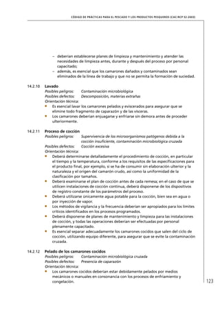 CÓD IGO DE PR ÁC T IC A S PA R A EL PESC ADO Y LOS PRODUC TOS PESQUEROS (C AC /RC P 52-20 03)




              – deberían establecerse planes de limpieza y mantenimiento y atender las
                necesidades de limpieza antes, durante y después del proceso por personal
                capacitado;
              – además, es esencial que los camarones dañados y contaminados sean
                eliminados de la línea de trabajo y que no se permita la formación de suciedad.

14.2.10   Lavado
          Posibles peligros:    Contaminación microbiológica
          Posibles defectos:    Descomposición, materias extrañas
          Orientación técnica:
              Es esencial lavar los camarones pelados y eviscerados para asegurar que se
              elimine todo fragmento de caparazón y de las vísceras.
              Los camarones deberían enjuagarse y enfriarse sin demora antes de proceder
              ulteriormente.

14.2.11   Proceso de cocción
          Posibles peligros:     Supervivencia de los microorganismos patógenos debida a la
                                 cocción insuﬁciente, contaminación microbiológica cruzada
          Posibles defectos:     Cocción excesiva
          Orientación técnica:
              Deberá determinarse detalladamente el procedimiento de cocción, en particular
              el tiempo y la temperatura, conforme a los requisitos de las especiﬁcaciones para
              el producto ﬁnal, por ejemplo, si se ha de consumir sin elaboración ulterior y la
              naturaleza y el origen del camarón crudo, así como la uniformidad de la
              clasiﬁcación por tamaños.
              Deberá examinarse el plan de cocción antes de cada remesa; en el caso de que se
              utilicen instalaciones de cocción continua, deberá disponerse de los dispositivos
              de registro constante de los parámetros del proceso.
              Deberá utilizarse únicamente agua potable para la cocción, bien sea en agua o
              por inyección de vapor.
              Los métodos de vigilancia y la frecuencia deberían ser apropiados para los límites
              críticos identiﬁcados en los procesos programados.
              Deberá disponerse de planes de mantenimiento y limpieza para las instalaciones
              de cocción, y todas las operaciones deberían ser efectuadas por personal
              plenamente capacitado.
              Es esencial separar adecuadamente los camarones cocidos que salen del ciclo de
              cocción, utilizando equipo diferente, para asegurar que se evite la contaminación
              cruzada.

14.2.12   Pelado de los camarones cocidos
          Posibles peligros:   Contaminación microbiológica cruzada
          Posibles defectos:   Presencia de caparazón
          Orientación técnica:
              Los camarones cocidos deberían estar debidamente pelados por medios
              mecánicos o manuales en consonancia con los procesos de enfriamiento y
              congelación.                                                                                                123
 