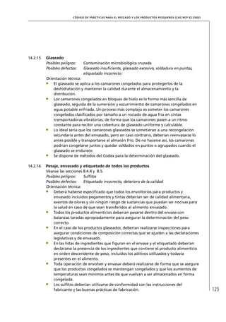 CÓD IGO DE PR ÁC T IC A S PA R A EL PESC ADO Y LOS PRODUC TOS PESQUEROS (C AC /RC P 52-20 03)




14.2.15   Glaseado
          Posibles peligros:    Contaminación microbiológica cruzada
          Posibles defectos:    Glaseado insuﬁciente, glaseado excesivo, soldadura en puntos,
                                etiquetado incorrecto
          Orientación técnica:
              El glaseado se aplica a los camarones congelados para protegerlos de la
              deshidratación y mantener la calidad durante el almacenamiento y la
              distribución.
              Los camarones congelados en bloques de hielo es la forma más sencilla de
              glaseado, seguida de la sumersión y escurrimiento de camarones congelados en
              agua potable enfriada. Un proceso más complejo es someter los camarones
              congelados clasiﬁcados por tamaño a un rociado de agua fría en cintas
              transportadoras vibratorias, de forma que los camarones pasen a un ritmo
              constante para recibir una cobertura de glaseado uniforme y calculable.
              Lo ideal sería que los camarones glaseados se sometieran a una recongelación
              secundaria antes del envasado, pero en caso contrario, deberían reenvasarse lo
              antes posible y transportarse al almacén frío. De no hacerse así, los camarones
              podrían congelarse juntos y quedar soldados en puntos o agrupados cuando el
              glaseado se endurece.
              Se dispone de métodos del Codex para la determinación del glaseado.

14.2.16   Pesaje, envasado y etiquetado de todos los productos
          Véanse las secciones 8.4.4 y 8.5.
          Posibles peligros:     Sulﬁtos
          Posibles defectos:     Etiquetado incorrecto, deterioro de la calidad
          Orientación técnica:
              Deberá haberse especiﬁcado que todos los envoltorios para productos y
              envasado incluidos pegamentos y tintas deberían ser de calidad alimentaria,
              exentos de olores y sin ningún riesgo de sustancias que puedan ser nocivas para
              la salud en caso de que sean transferidos al alimento envasado.
              Todos los productos alimenticios deberían pesarse dentro del envase con
              balanzas taradas apropiadamente para asegurar la determinación del peso
              correcto.
              En el caso de los productos glaseados, deberían realizarse inspecciones para
              asegurar condiciones de composición correctas que se ajusten a las declaraciones
              legislativas y de envasado.
              En las listas de ingredientes que ﬁguran en el envase y el etiquetado deberían
              declararse la presencia de los ingredientes que contiene el producto alimenticio
              en orden descendente de peso, incluidos los aditivos utilizados y todavía
              presentes en el alimento.
              Toda operación de envolver y envasar deberá realizarse de forma que se asegure
              que los productos congelados se mantengan congelados y que los aumentos de
              temperaturas sean mínimos antes de que vuelvan a ser almacenados en forma
              congelada.
              Los sulﬁtos deberían utilizarse de conformidad con las instrucciones del
              fabricante y las buenas prácticas de fabricación.                                                          125
 