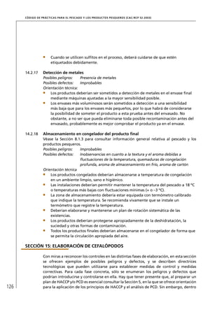 CÓD IGO DE PR ÁC T IC A S PA R A EL PESC ADO Y LOS PRODUC TOS PESQUEROS (C AC /RC P 52-20 03)




                        Cuando se utilicen sulﬁtos en el proceso, deberá cuidarse de que estén
                        etiquetados debidamente.

      14.2.17      Detección de metales
                   Posibles peligros:   Presencia de metales
                   Posibles defectos:   Improbables
                   Orientación técnica:
                       Los productos deberían ser sometidos a detección de metales en el envase ﬁnal
                       mediante máquinas ajustadas a la mayor sensibilidad posible.
                       Los envases más voluminosos serán sometidos a detección a una sensibilidad
                       más baja que para los envases más pequeños, por lo que habrá de considerarse
                       la posibilidad de someter el producto a esta prueba antes del envasado. No
                       obstante, a no ser que pueda eliminarse toda posible recontaminación antes del
                       envasado, probablemente es mejor comprobar el producto ya en el envase.

      14.2.18      Almacenamiento en congelador del producto ﬁnal
                   Véase la Sección 8.1.3 para consultar información general relativa al pescado y los
                   productos pesqueros.
                   Posibles peligros:    Improbables
                   Posibles defectos:    Inobservancias en cuanto a la textura y el aroma debidas a
                                         ﬂuctuaciones de la temperatura, quemaduras de congelación
                                         profunda, aroma de almacenamiento en frío, aroma de cartón
                   Orientación técnica
                       Los productos congelados deberían almacenarse a temperatura de congelación
                       en un ambiente limpio, sano e higiénico.
                       Las instalaciones deberían permitir mantener la temperatura del pescado a 18 ºC
                       o temperaturas más bajas con ﬂuctuaciones mínimas (+ o –3 ºC).
                       La zona de almacenamiento debería estar equipada con termómetro calibrado
                       que indique la temperatura. Se recomienda vivamente que se instale un
                       termómetro que registre la temperatura.
                       Deberían elaborarse y mantenerse un plan de rotación sistemática de las
                       existencias.
                       Los productos deberían protegerse apropiadamente de la deshidratación, la
                       suciedad y otras formas de contaminación.
                       Todos los productos ﬁnales deberían almacenarse en el congelador de forma que
                       se permita la circulación apropiada del aire.

      SECCIÓN 15: ELABORACIÓN DE CEFALÓPODOS

                   Con miras a reconocer los controles en las distintas fases de elaboración, en esta sección
                   se ofrecen ejemplos de posibles peligros y defectos, y se describen directrices
                   tecnológicas que pueden utilizarse para establecer medidas de control y medidas
                   correctivas. Para cada fase concreta, sólo se enumeran los peligros y defectos que
                   podrían introducirse y controlarse en ella. Hay que tener presente que, al preparar un
                   plan de HACCP y/o PCD es esencial consultar la Sección 5, en la que se ofrece orientación
126                para la aplicación de los principios de HACCP y el análisis de PCD. Sin embargo, dentro
 