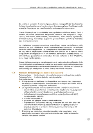 CÓD IGO DE PR ÁC T IC A S PA R A EL PESC ADO Y LOS PRODUC TOS PESQUEROS (C AC /RC P 52-20 03)




       del ámbito de aplicación de este Código de prácticas, no es posible dar detalles de los
       límites críticos, la vigilancia, el mantenimiento de registros y la veriﬁcación para cada
       una de las fases, ya que son especíﬁcos de los peligros y defectos concretos.

       Esta sección se aplica a los cefalópodos frescos y elaborados incluida la sepia (Sepia y
       Sepiella), el calamar (Alloteuthis, Berryteuthis, Dosidicus, Ilex, Lolliguncula, Loligo,
       Loliolus, Nototodarus, Ommastrephes, Onychoteuthis, Rossia, Sepiola, Sepioteuthis,
       Symplectoteuthis y Todarodes) y pulpos (los géneros Octopus y Eledone) destinados
       para el consumo humano.

       Los cefalópodos frescos son sumamente perecederos y han de manipularse en todo
       momento con gran cuidado y de manera que se evite la contaminación y se inhiba el
       desarrollo de microorganismos. Los cefalópodos no deben exponerse a la luz directa
       del sol y habrán de protegerse contra la desecación causada por el viento o contra
       cualquier otro efecto perjudicial de los elementos. Se limpiarán cuidadosamente y se
       enfriarán hasta que alcancen la temperatura del hielo en fusión, es decir 0 ºC (32 ºF),
       con la mayor rapidez posible.

       En este Código se muestra un ejemplo de proceso de elaboración de cefalópodos. En la
       Figura 15.1 se indican las fases relacionadas con la recepción y elaboración de calamares
       frescos. Téngase presente que la elaboración de cefalópodos requiere una variedad de
       operaciones y que este ejemplo se ofrece a título meramente ilustrativo.

15.1   Recepción de los cefalópodos (fase de elaboración 1)
       Posibles peligros:    Contaminación microbiológica, contaminación química, parásitos
       Posibles defectos:    Productos dañados, materias extrañas
       Orientación técnica:
           El establecimiento de elaboración dispondrá de un programa para inspeccionar
           los cefalópodos en el momento de su captura o de su llegada a la fábrica. Sólo se
           aceptarán productos sanos para la elaboración.
           Las especiﬁcaciones del producto podrían incluir las características siguientes:
           – características organolépticas, como el aspecto, olor, textura, etc., que pueden
              utilizarse también como indicadores de la aptitud para el consumo;
           – indicadores químicos de la descomposición o contaminación, p. ej. NBVT,
              metales pesados (cadmio);
           – criterios microbiológicos;
           – parásitos, por ejemplo, Anisakis, materias extrañas;
           – la presencia de laceraciones, roturas y alteraciones del color de la piel, o de
              una tonalidad amarillenta que se extiende desde el hígado y los órganos
              digestivos situados en el interior del manto, son los primeros signos del
              deterioro del producto.
           El personal que inspeccione los productos deberá estar capacitado y tener
           experiencia con respecto a las especies en cuestión para poder reconocer los
           defectos y los posibles peligros.

                                                                                                                      127
 