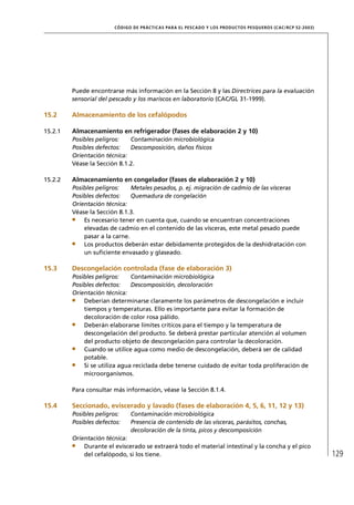 CÓD IGO DE PR ÁC T IC A S PA R A EL PESC ADO Y LOS PRODUC TOS PESQUEROS (C AC /RC P 52-20 03)




         Puede encontrarse más información en la Sección 8 y las Directrices para la evaluación
         sensorial del pescado y los mariscos en laboratorio (CAC/GL 31-1999).

15.2     Almacenamiento de los cefalópodos

15.2.1   Almacenamiento en refrigerador (fases de elaboración 2 y 10)
         Posibles peligros:   Contaminación microbiológica
         Posibles defectos:   Descomposición, daños físicos
         Orientación técnica:
         Véase la Sección 8.1.2.

15.2.2   Almacenamiento en congelador (fases de elaboración 2 y 10)
         Posibles peligros:    Metales pesados, p. ej. migración de cadmio de las vísceras
         Posibles defectos:    Quemadura de congelación
         Orientación técnica:
         Véase la Sección 8.1.3.
             Es necesario tener en cuenta que, cuando se encuentran concentraciones
             elevadas de cadmio en el contenido de las vísceras, este metal pesado puede
             pasar a la carne.
             Los productos deberán estar debidamente protegidos de la deshidratación con
             un suﬁciente envasado y glaseado.

15.3     Descongelación controlada (fase de elaboración 3)
         Posibles peligros:    Contaminación microbiológica
         Posibles defectos:    Descomposición, decoloración
         Orientación técnica:
             Deberían determinarse claramente los parámetros de descongelación e incluir
             tiempos y temperaturas. Ello es importante para evitar la formación de
             decoloración de color rosa pálido.
             Deberán elaborarse límites críticos para el tiempo y la temperatura de
             descongelación del producto. Se deberá prestar particular atención al volumen
             del producto objeto de descongelación para controlar la decoloración.
             Cuando se utilice agua como medio de descongelación, deberá ser de calidad
             potable.
             Si se utiliza agua reciclada debe tenerse cuidado de evitar toda proliferación de
             microorganismos.

         Para consultar más información, véase la Sección 8.1.4.

15.4     Seccionado, eviscerado y lavado (fases de elaboración 4, 5, 6, 11, 12 y 13)
         Posibles peligros:    Contaminación microbiológica
         Posibles defectos:    Presencia de contenido de las vísceras, parásitos, conchas,
                               decoloración de la tinta, picos y descomposición
         Orientación técnica:
             Durante el eviscerado se extraerá todo el material intestinal y la concha y el pico
             del cefalópodo, si los tiene.                                                                              129
 