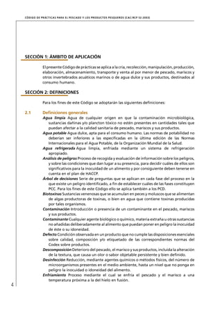 CÓD IGO DE PR ÁC T IC A S PA R A EL PESC ADO Y LOS PRODUC TOS PESQUEROS (C AC /RC P 52-20 03)




    SECCIÓN 1: ÁMBITO DE APLICACIÓN

                 El presente Código de prácticas se aplica a la cría, recolección, manipulación, producción,
                 elaboración, almacenamiento, transporte y venta al por menor de pescado, mariscos y
                 otros invertebrados acuáticos marinos o de agua dulce y sus productos, destinados al
                 consumo humano.

    SECCIÓN 2: DEFINICIONES

                 Para los ﬁnes de este Código se adoptarán las siguientes deﬁniciones:

    2.1          Deﬁniciones generales
                 Agua limpia Agua de cualquier origen en que la contaminación microbiológica,
                    sustancias dañinas y/o plancton tóxico no estén presentes en cantidades tales que
                    puedan afectar a la calidad sanitaria de pescado, mariscos y sus productos.
                 Agua potable Agua dulce, apta para el consumo humano. Las normas de potabilidad no
                    deberían ser inferiores a las especiﬁcadas en la última edición de las Normas
                    Internacionales para el Agua Potable, de la Organización Mundial de la Salud.
                 Agua refrigerada Agua limpia, enfriada mediante un sistema de refrigeración
                    apropiado.
                 Análisis de peligros Proceso de recogida y evaluación de información sobre los peligros,
                    y sobre las condiciones que dan lugar a su presencia, para decidir cuáles de ellos son
                    signiﬁcativos para la inocuidad de un alimento y por consiguiente deben tenerse en
                    cuenta en el plan de HACCP.
                 Árbol de decisiones Serie de preguntas que se aplican en cada fase del proceso en la
                    que existe un peligro identiﬁcado, a ﬁn de establecer cuáles de las fases constituyen
                    PCC. Para los ﬁnes de este Código ello se aplica también a los PCD.
                 Biotoxinas Sustancias venenosas que se acumulan en peces y moluscos que se alimentan
                    de algas productoras de toxinas, o bien en agua que contiene toxinas producidas
                    por tales organismos.
                 Contaminación Introducción o presencia de un contaminante en el pescado, mariscos
                    y sus productos.
                 Contaminante Cualquier agente biológico o químico, materia extraña u otras sustancias
                    no añadidas deliberadamente al alimento que puedan poner en peligro la inocuidad
                    de éste o su idoneidad.
                 Defecto Condición observada en un producto que no cumple las disposiciones esenciales
                    sobre calidad, composición y/o etiquetado de las correspondientes normas del
                    Codex sobre productos.
                 Descomposición Deterioro del pescado, el marisco y sus productos, incluida la alteración
                    de la textura, que causa un olor o sabor objetable persistente y bien deﬁnido.
                 Desinfección Reducción, mediante agentes químicos o métodos físicos, del número de
                    microorganismos presentes en el medio ambiente, hasta un nivel que no ponga en
                    peligro la inocuidad o idoneidad del alimento.
                 Enfriamiento Proceso mediante el cual se enfría el pescado y el marisco a una
                    temperatura próxima a la del hielo en fusión.
4
 