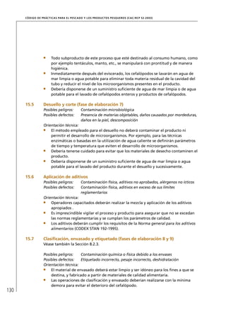 CÓD IGO DE PR ÁC T IC A S PA R A EL PESC ADO Y LOS PRODUC TOS PESQUEROS (C AC /RC P 52-20 03)




                        Todo subproducto de este proceso que esté destinado al consumo humano, como
                        por ejemplo tentáculos, manto, etc., se manipulará con prontitud y de manera
                        higiénica.
                        Inmediatamente después del eviscerado, los cefalópodos se lavarán en agua de
                        mar limpia o agua potable para eliminar toda materia residual de la cavidad del
                        tubo y reducir el nivel de los microorganismos presentes en el producto.
                        Debería disponerse de un suministro suﬁciente de agua de mar limpia o de agua
                        potable para el lavado de cefalópodos enteros y productos de cefalópodos.

      15.5         Desuello y corte (fase de elaboración 7)
                   Posibles peligros:         Contaminación microbiológica
                   Posibles defectos:         Presencia de materias objetables, daños causados por mordeduras,
                                              daños en la piel, descomposición
                   Orientación técnica:
                       El método empleado para el desuello no deberá contaminar el producto ni
                       permitir el desarrollo de microorganismos. Por ejemplo, para las técnicas
                       enzimáticas o basadas en la utilización de agua caliente se deﬁnirán parámetros
                       de tiempo y temperatura que eviten el desarrollo de microorganismos.
                       Debería tenerse cuidado para evitar que los materiales de desecho contaminen el
                       producto.
                       Debería disponerse de un suministro suﬁciente de agua de mar limpia o agua
                       potable para el lavado del producto durante el desuello y sucesivamente.

      15.6         Aplicación de aditivos
                   Posibles peligros:         Contaminación física, aditivos no aprobados, alérgenos no ícticos
                   Posibles defectos:         Contaminación física, aditivos en exceso de sus límites
                                              reglamentarios
                   Orientación técnica:
                       Operadores capacitados deberán realizar la mezcla y aplicación de los aditivos
                       apropiados .
                       Es imprescindible vigilar el proceso y producto para asegurar que no se excedan
                       las normas reglamentarias y se cumplan los parámetros de calidad.
                       Los aditivos deberán cumplir los requisitos de la Norma general para los aditivos
                       alimentarios (CODEX STAN 192-1995).

      15.7         Clasiﬁcación, envasado y etiquetado (fases de elaboración 8 y 9)
                   Véase también la Sección 8.2.3.

                   Posibles peligros:    Contaminación química o física debido a los envases
                   Posibles defectos:    Etiquetado incorrecto, pesaje incorrecto, deshidratación
                   Orientación técnica:
                       El material de envasado deberá estar limpio y ser idóneo para los ﬁnes a que se
                       destina, y fabricado a partir de materiales de calidad alimentaria.
                       Las operaciones de clasiﬁcación y envasado deberían realizarse con la mínima
                       demora para evitar el deterioro del cefalópodo.
130
 