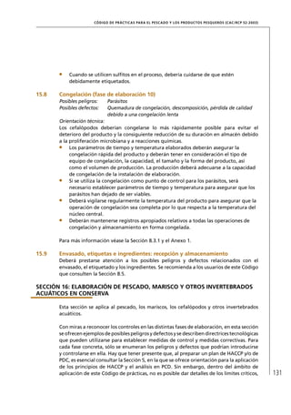 CÓD IGO DE PR ÁC T IC A S PA R A EL PESC ADO Y LOS PRODUC TOS PESQUEROS (C AC /RC P 52-20 03)




           Cuando se utilicen sulﬁtos en el proceso, debería cuidarse de que estén
           debidamente etiquetados.

15.8   Congelación (fase de elaboración 10)
       Posibles peligros:    Parásitos
       Posibles defectos:    Quemadura de congelación, descomposición, pérdida de calidad
                             debido a una congelación lenta
       Orientación técnica:
       Los cefalópodos deberían congelarse lo más rápidamente posible para evitar el
       deterioro del producto y la consiguiente reducción de su duración en almacén debido
       a la proliferación microbiana y a reacciones químicas.
            Los parámetros de tiempo y temperatura elaborados deberán asegurar la
            congelación rápida del producto y deberán tener en consideración el tipo de
            equipo de congelación, la capacidad, el tamaño y la forma del producto, así
            como el volumen de producción. La producción deberá adecuarse a la capacidad
            de congelación de la instalación de elaboración.
            Si se utiliza la congelación como punto de control para los parásitos, será
            necesario establecer parámetros de tiempo y temperatura para asegurar que los
            parásitos han dejado de ser viables.
            Deberá vigilarse regularmente la temperatura del producto para asegurar que la
            operación de congelación sea completa por lo que respecta a la temperatura del
            núcleo central.
            Deberán mantenerse registros apropiados relativos a todas las operaciones de
            congelación y almacenamiento en forma congelada.

       Para más información véase la Sección 8.3.1 y el Anexo 1.

15.9   Envasado, etiquetas e ingredientes: recepción y almacenamiento
       Deberá prestarse atención a los posibles peligros y defectos relacionados con el
       envasado, el etiquetado y los ingredientes. Se recomienda a los usuarios de este Código
       que consulten la Sección 8.5.

SECCIÓN 16: ELABORACIÓN DE PESCADO, MARISCO Y OTROS INVERTEBRADOS
ACUÁTICOS EN CONSERVA

       Esta sección se aplica al pescado, los mariscos, los cefalópodos y otros invertebrados
       acuáticos.

       Con miras a reconocer los controles en las distintas fases de elaboración, en esta sección
       se ofrecen ejemplos de posibles peligros y defectos y se describen directrices tecnológicas
       que pueden utilizarse para establecer medidas de control y medidas correctivas. Para
       cada fase concreta, sólo se enumeran los peligros y defectos que podrían introducirse
       y controlarse en ella. Hay que tener presente que, al preparar un plan de HACCP y/o de
       PDC, es esencial consultar la Sección 5, en la que se ofrece orientación para la aplicación
       de los principios de HACCP y el análisis en PCD. Sin embargo, dentro del ámbito de
       aplicación de este Código de prácticas, no es posible dar detalles de los límites críticos,                    131
 