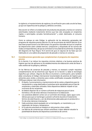 CÓD IGO DE PR ÁC T IC A S PA R A EL PESC ADO Y LOS PRODUC TOS PESQUEROS (C AC /RC P 52-20 03)




       la vigilancia, el mantenimiento de registros y la veriﬁcación para cada una de las fases,
       ya que son especíﬁcos de los peligros y defectos concretos.

       Esta sección se reﬁere a la elaboración de productos de pescado y marisco en conserva
       esterilizados mediante tratamiento térmico que han sido envasados en recipientes
       rígidos o semirrígidos cerrados herméticamente12 y están destinados al consumo
       humano.

       Como se subraya en este Código, la aplicación de los elementos apropiados del
       programa de requisitos previos (Sección 3) y de los principios de HACCP (Sección 5) en
       esas fases proporcionará a los fabricantes una garantía razonable de que se cumplirán
       las disposiciones sobre calidad esencial, composición y etiquetado de las normas del
       Codex correspondientes y de que se controlará la inocuidad de los alimentos. El ejemplo
       del diagrama de ﬂujo (Figura 16.1) servirá de guía en algunas de las fases que son
       habituales en una cadena de preparación de pescado o marisco en conserva.

16.1   Consideraciones generales que complementan el programa de requisitos
       previos
       En la Sección 3 se indican los requisitos mínimos relativos a las buenas prácticas de
       higiene que han de aplicarse en los establecimientos de elaboración antes de llevar a
       cabo análisis de los peligros y defectos.

       En las fábricas de conservas de pescado y marisco, es necesario cumplir requisitos
       complementarios de las directrices que ﬁguran en la Sección 3, dada la tecnología
       especíﬁca que utilizan. Algunos de ellos se enumeran a continuación, pero también
       debe consultarse el Código internacional recomendado de prácticas de higiene para
       alimentos poco ácidos y alimentos poco ácidos acidiﬁcados envasados (CAC/PRC 23-
       1979) para obtener más información.
           El diseño, funcionamiento y mantenimiento de los cestos y dispositivos para la
           manipulación y carga destinados al autoclave serán apropiados para el tipo de
           recipientes y materiales utilizados. Estos dispositivos deberán impedir el uso
           incorrecto de los recipientes.
           Se deberá disponer de un número suﬁciente de máquinas para el cierre
           hermético a ﬁn de evitar demoras innecesarias en la elaboración.
           Los autoclaves deberán contar con un suministro de energía, vapor, agua o aire
           idóneo para que se mantengan a presión suﬁciente durante el tratamiento
           térmico de esterilización, y ser de dimensiones adecuadas para la producción a
           ﬁn de evitar demoras innecesarias.
           Cada autoclave estará equipado con un termógrafo, un manómetro y un
           registrador de tiempo y temperatura.
           En la sala de autoclaves se instalará un reloj preciso y bien visible.
           Las fábricas de conservas que utilizan autoclaves a vapor deberán estudiar la
           posibilidad de dotarlos de dispositivos automáticos de control.


       12
            Este Código no comprende el llenado aséptico. La referencia al código pertinente ﬁgura en el Apéndice 12.         133
 