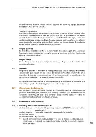 CÓD IGO DE PR ÁC T IC A S PA R A EL PESC ADO Y LOS PRODUC TOS PESQUEROS (C AC /RC P 52-20 03)




           de enfriamiento de mala calidad sanitaria después del proceso y equipo de acarreo
           húmedo de mala calidad sanitaria.

           Staphylococcus aureus
           Las toxinas de Staphylococcus aureus pueden estar presentes en una materia prima
           sumamente contaminada o bien ser producidas por la proliferación bacteriana
           durante la elaboración. Después del envasado, existe también el riesgo potencial de
           contaminación post proceso con Staphylococcus aureus si los envases húmedos calientes
           no se manipulan de manera sanitaria. Estas toxinas son termoestables, de modo que
           deben tenerse en cuenta en el análisis de los peligros.

B          Peligros químicos
           Se debe tener cuidado de evitar la contaminación del producto por componentes de
           los recipientes empleados (por ejemplo, plomo) y productos químicos (lubricantes,
           desinfectantes, detergentes).

C          Peligros físicos
           Puede darse el caso de que los recipientes contengan fragmentos de metal o vidrio
           antes de su llenado.

16.2.2     Defectos
           Los posibles defectos se describen en los requisitos sobre calidad esencial, etiquetado y
           composición que ﬁguran en las normas del Codex pertinentes, enumeradas en el
           Apéndice 12. Cuando no existan normas del Codex, se tomarán en consideración los
           reglamentos nacionales o las especiﬁcaciones comerciales.

           En las especiﬁcaciones relativas al producto ﬁnal que se esbozan en el Apéndice 11 se
           indican los requisitos facultativos para los productos en conserva.

16.3       Operaciones de elaboración
           Los fabricantes pueden consultar también el Código internacional recomendado de
           prácticas de higiene para alimentos poco ácidos y alimentos poco ácidos acidiﬁcados
           envasados (CAC/PRC 23-1979) para obtener asesoramiento detallado sobre las
           operaciones relativas a los productos en conserva.

16.3.1     Recepción de materias primas

16.3.1.1   Pescado y marisco (fase de elaboración 1)
           Posibles peligros:   Contaminación química y bioquímica (DSP, PSP, histamina, metales
                                pesados, etc.)
           Posibles defectos:   Sustitución de especies, descomposición, parásitos
           Orientación técnica:
           Véase la Sección 8.1.1 y también:
               Cuando se reciban mariscos (crustáceos) vivos para la elaboración de productos
               en conserva, se efectuará una inspección a ﬁn de descartar los animales muertos
               o muy dañados.                                                                                             135
 