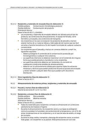 CÓD IGO DE PR ÁC T IC A S PA R A EL PESC ADO Y LOS PRODUC TOS PESQUEROS (C AC /RC P 52-20 03)




      16.3.1.2     Recipientes y materiales de envasado (fase de elaboración 1)
                   Posibles peligros:    Contaminación microbiológica posterior
                   Posibles defectos:    Contaminación del producto
                   Orientación técnica:
                   Véase la Sección 8.5.1, y también:
                       Los recipientes y materiales de envasado deberán ser idóneos para el tipo de
                       producto, las condiciones de almacenamiento, el equipo de llenado, cierre
                       hermético y envasado y las condiciones de transporte.
                       Los recipientes en los que se envasarán los productos de pescado y marisco
                       estarán hechos de un material idóneo y fabricados de tal manera que sea fácil
                       cerrarlos y hacerlos herméticos a ﬁn de impedir la entrada de cualquier sustancia
                       contaminante.
                       Los recipientes para el pescado y marisco en conserva deberían cumplir los
                       siguientes requisitos:
                       – debería protegerse el contenido de la contaminación producida por
                          microorganismos o cualquier otra sustancia;
                       – sus superﬁcies interiores no deberían reaccionar con el contenido de ninguna
                          forma que pueda perjudicar al producto o a los recipientes;
                       – sus superﬁcies exteriores deberían ser resistentes a la corrosión en
                          cualesquiera condiciones posibles de almacenamiento;
                       – deberían ser lo suﬁcientemente sólidos para soportar todos los esfuerzos
                          mecánicos y térmicos que puedan producirse durante el proceso de envasado
                          y resistir también cualquier daño físico que puedan sufrir durante la
                          distribución.

      16.3.1.3     Otros ingredientes (fase de elaboración 1)
                   Véase la Sección 8.5.1.

      16.3.2       Almacenamiento de materias primas, recipientes y materiales de envasado

      16.3.2.1     Pescado y marisco (fase de elaboración 2)
                   Véanse las secciones 8.1.2, 8.1.3 y 7.6.2.

      16.3.2.2     Recipientes y envases (fase de elaboración 2)
                   Posibles peligros:    Poco probables
                   Posibles defectos:    Materias extrañas
                   Orientación técnica:
                   Véase la Sección 8.5.2, y también:
                       Todos los materiales para recipientes o envases se almacenarán en condiciones
                       satisfactorias de limpieza e higiene.
                       Durante el almacenamiento, los recipientes vacíos y sus tapas se protegerán
                       contra la suciedad, la humedad y las oscilaciones de la temperatura, con el ﬁn de
                       evitar condensaciones en los recipientes y, en el caso de latas de estaño, el riesgo
                       de corrosión.
                       Durante la carga, estiba, transporte y descarga de recipientes vacíos, se evitará
136                    todo golpe. Los recipientes no se pisarán. Estas precauciones son aún más
 