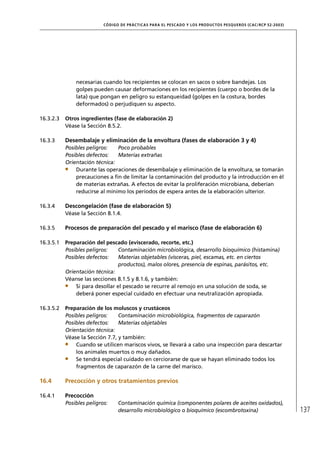 CÓD IGO DE PR ÁC T IC A S PA R A EL PESC ADO Y LOS PRODUC TOS PESQUEROS (C AC /RC P 52-20 03)




               necesarias cuando los recipientes se colocan en sacos o sobre bandejas. Los
               golpes pueden causar deformaciones en los recipientes (cuerpo o bordes de la
               lata) que pongan en peligro su estanqueidad (golpes en la costura, bordes
               deformados) o perjudiquen su aspecto.

16.3.2.3   Otros ingredientes (fase de elaboración 2)
           Véase la Sección 8.5.2.

16.3.3     Desembalaje y eliminación de la envoltura (fases de elaboración 3 y 4)
           Posibles peligros:   Poco probables
           Posibles defectos:   Materias extrañas
           Orientación técnica:
               Durante las operaciones de desembalaje y eliminación de la envoltura, se tomarán
               precauciones a ﬁn de limitar la contaminación del producto y la introducción en él
               de materias extrañas. A efectos de evitar la proliferación microbiana, deberían
               reducirse al mínimo los períodos de espera antes de la elaboración ulterior.

16.3.4     Descongelación (fase de elaboración 5)
           Véase la Sección 8.1.4.

16.3.5     Procesos de preparación del pescado y el marisco (fase de elaboración 6)

16.3.5.1   Preparación del pescado (eviscerado, recorte, etc.)
           Posibles peligros:    Contaminación microbiológica, desarrollo bioquímico (histamina)
           Posibles defectos:    Materias objetables (vísceras, piel, escamas, etc. en ciertos
                                 productos), malos olores, presencia de espinas, parásitos, etc.
           Orientación técnica:
           Véanse las secciones 8.1.5 y 8.1.6, y también:
               Si para desollar el pescado se recurre al remojo en una solución de soda, se
               deberá poner especial cuidado en efectuar una neutralización apropiada.

16.3.5.2   Preparación de los moluscos y crustáceos
           Posibles peligros:    Contaminación microbiológica, fragmentos de caparazón
           Posibles defectos:    Materias objetables
           Orientación técnica:
           Véase la Sección 7.7, y también:
               Cuando se utilicen mariscos vivos, se llevará a cabo una inspección para descartar
               los animales muertos o muy dañados.
               Se tendrá especial cuidado en cerciorarse de que se hayan eliminado todos los
               fragmentos de caparazón de la carne del marisco.

16.4       Precocción y otros tratamientos previos

16.4.1     Precocción
           Posibles peligros:     Contaminación química (componentes polares de aceites oxidados),
                                  desarrollo microbiológico o bioquímico (escombrotoxina)                                  137
 