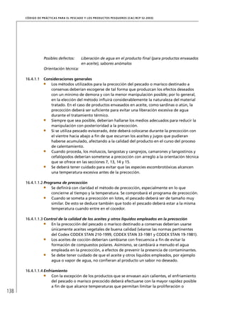 CÓD IGO DE PR ÁC T IC A S PA R A EL PESC ADO Y LOS PRODUC TOS PESQUEROS (C AC /RC P 52-20 03)




                   Posibles defectos:         Liberación de agua en el producto ﬁnal (para productos envasados
                                              en aceite), sabores anómalos
                   Orientación técnica:

      16.4.1.1     Consideraciones generales
                      Los métodos utilizados para la precocción del pescado o marisco destinado a
                      conservas deberían escogerse de tal forma que produzcan los efectos deseados
                      con un mínimo de demora y con la menor manipulación posible; por lo general,
                      en la elección del método inﬂuirá considerablemente la naturaleza del material
                      tratado. En el caso de productos envasados en aceite, como sardinas o atún, la
                      precocción deberá ser suﬁciente para evitar una liberación excesiva de agua
                      durante el tratamiento térmico.
                      Siempre que sea posible, deberían hallarse los medios adecuados para reducir la
                      manipulación con posterioridad a la precocción.
                      Si se utiliza pescado eviscerado, éste deberá colocarse durante la precocción con
                      el vientre hacia abajo a ﬁn de que escurran los aceites y jugos que pudieran
                      haberse acumulado, afectando a la calidad del producto en el curso del proceso
                      de calentamiento.
                      Cuando proceda, los moluscos, langostas y cangrejos, camarones y langostinos y
                      cefalópodos deberían someterse a precocción con arreglo a la orientación técnica
                      que se ofrece en las secciones 7, 13, 14 y 15.
                      Se deberá tener cuidado para evitar que las especies escombrotóxicas alcancen
                      una temperatura excesiva antes de la precocción.

      16.4.1.1.2 Programa de precocción
                     Se deﬁnirá con claridad el método de precocción, especialmente en lo que
                     concierne al tiempo y la temperatura. Se comprobará el programa de precocción.
                     Cuando se someta a precocción en lotes, el pescado deberá ser de tamaño muy
                     similar. De esto se deduce también que todo el pescado deberá estar a la misma
                     temperatura cuando entre en el cocedor.

      16.4.1.1.3 Control de la calidad de los aceites y otros líquidos empleados en la precocción
                    En la precocción del pescado o marisco destinado a conservas deberían usarse
                    únicamente aceites vegetales de buena calidad (véanse las normas pertinentes
                    del Codex CODEX STAN 210-1999, CODEX STAN 33-1981 y CODEX STAN 19-1981).
                    Los aceites de cocción deberían cambiarse con frecuencia a ﬁn de evitar la
                    formación de compuestos polares. Asimismo, se cambiará a menudo el agua
                    empleada en la precocción, a efectos de prevenir la presencia de contaminantes.
                    Se debe tener cuidado de que el aceite y otros líquidos empleados, por ejemplo
                    agua o vapor de agua, no conﬁeran al producto un sabor no deseado.

      16.4.1.1.4 Enfriamiento
                     Con la excepción de los productos que se envasan aún calientes, el enfriamiento
                     del pescado o marisco precocido deberá efectuarse con la mayor rapidez posible
                     a ﬁn de que alcance temperaturas que permitan limitar la proliferación o
138
 