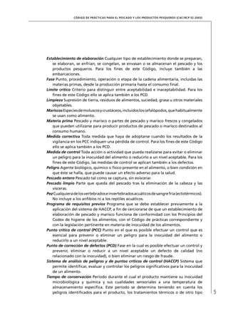 CÓD IGO DE PR ÁC T IC A S PA R A EL PESC ADO Y LOS PRODUC TOS PESQUEROS (C AC /RC P 52-20 03)




Establecimiento de elaboración Cualquier tipo de establecimiento donde se preparan,
    se elaboran, se enfrían, se congelan, se envasan o se almacenan el pescado y los
    productos pesqueros. Para los ﬁnes de este Código, incluye también a las
    embarcaciones.
Fase Punto, procedimiento, operación o etapa de la cadena alimentaria, incluidas las
    materias primas, desde la producción primaria hasta el consumo ﬁnal.
Límite crítico Criterio para distinguir entre aceptabilidad e inaceptabilidad. Para los
    ﬁnes de este Código ello se aplica también a los PCD.
Limpieza Supresión de tierra, residuos de alimentos, suciedad, grasa u otros materiales
    objetables.
Mariscos Especies de moluscos y crustáceos, incluidos los cefalópodos, que habitualmente
    se usan como alimento.
Materia prima Pescado y marisco o partes de pescado y marisco frescos y congelados
    que pueden utilizarse para producir productos de pescado o marisco destinados al
    consumo humano.
Medida correctiva Toda medida que haya de adoptarse cuando los resultados de la
    vigilancia en los PCC indiquen una pérdida de control. Para los ﬁnes de este Código
    ello se aplica también a los PCD.
Medida de control Toda acción o actividad que pueda realizarse para evitar o eliminar
    un peligro para la inocuidad del alimento o reducirlo a un nivel aceptable. Para los
    ﬁnes de este Código, las medidas de control se aplican también a los defectos.
Peligro Agente biológico, químico o físico presente en el alimento, o bien condición en
    que éste se halla, que puede causar un efecto adverso para la salud.
Pescado entero Pescado tal como se captura, sin eviscerar.
Pescado limpio Parte que queda del pescado tras la eliminación de la cabeza y las
    vísceras.
Pez Cualquiera de los vertebrados e invertebrados acuáticos de sangre fría (ectotérmicos).
    No incluye a los anﬁbios ni a los reptiles acuáticos.
Programa de requisitos previos Programa que se debe establecer previamente a la
    aplicación del sistema de HACCP, a ﬁn de cerciorarse de que un establecimiento de
    elaboración de pescado y marisco funciona de conformidad con los Principios del
    Codex de higiene de los alimentos, con el Código de prácticas correspondiente y
    con la legislación pertinente en materia de inocuidad de los alimentos.
Punto crítico de control (PCC) Punto en el que es posible efectuar un control que es
    esencial para prevenir o eliminar un peligro para la inocuidad del alimento o
    reducirlo a un nivel aceptable.
Punto de corrección de defectos (PCD) Fase en la cual es posible efectuar un control y
    prevenir, eliminar o reducir a un nivel aceptable un defecto de calidad (no
    relacionado con la inocuidad), o bien eliminar un riesgo de fraude.
Sistema de análisis de peligros y de puntos críticos de control (HACCP) Sistema que
    permite identiﬁcar, evaluar y controlar los peligros signiﬁcativos para la inocuidad
    de un alimento.
Tiempo de conservación Período durante el cual el producto mantiene su inocuidad
    microbiológica y química y sus cualidades sensoriales a una temperatura de
    almacenamiento especíﬁca. Este período se determina teniendo en cuenta los
    peligros identiﬁcados para el producto, los tratamientos térmicos o de otro tipo                           5
 