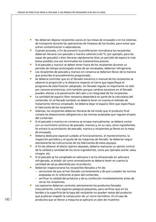 CÓD IGO DE PR ÁC T IC A S PA R A EL PESC ADO Y LOS PRODUC TOS PESQUEROS (C AC /RC P 52-20 03)




                        No deberían dejarse recipientes vacíos en las mesas de envasado o en los sistemas
                        de transporte durante las operaciones de limpieza de los locales, para evitar que
                        sufran contaminación o salpicaduras.
                        Cuando proceda, a ﬁn de prevenir la proliferación microbiana los recipientes
                        deberían llenarse con pescado o marisco caliente (> 63 ºC, por ejemplo, para las
                        sopas de pescado) o bien llenarse rápidamente (tras un período de espera lo más
                        breve posible) una vez terminados los tratamientos previos.
                        Si el pescado y marisco se deben tener fuera de los recipientes durante un
                        período de tiempo prolongado antes de ser envasados, deberían refrigerarse.
                        Los recipientes de pescado y marisco en conserva se deberían llenar de la manera
                        que prescribe el procedimiento programado.
                        Se debería controlar que en el llenado mecánico o manual de los recipientes se
                        observe la proporción y la distancia respecto al cierre que especiﬁque el
                        programa de esterilización adoptado. Un llenado regular es importante no sólo
                        por razones económicas, sino también porque cambios excesivos en el llenado
                        pueden afectar a la penetración del calor y la integridad de los recipientes.
                        La cantidad de espacio libre necesaria dependerá en parte de la naturaleza del
                        contenido. En el llenado también se debería tener en cuenta el método de
                        tratamiento térmico empleado. Se debería dejar el espacio libre que especiﬁque
                        el fabricante de los recipientes.
                        Además, los recipientes deberían llenarse de tal modo que el producto ﬁnal
                        cumpla las disposiciones obligatorias o las normas aceptadas que regulan el peso
                        del contenido.
                        Si el pescado o marisco en conserva se envasa manualmente, se deberá contar
                        con un suministro continuo de pescado, marisco y, en su caso, otros ingredientes.
                        Se evitará la acumulación de pescado, marisco y recipientes ya llenos en la mesa
                        de envasado.
                        Debería dedicarse especial cuidado al funcionamiento, el mantenimiento, la
                        inspección periódica y el ajuste de las máquinas de llenado. Se deberían seguir
                        atentamente las instrucciones de los fabricantes de estos equipos.
                        A ﬁn de obtener el efecto óptimo deseado, debería realizarse un atento control
                        de la calidad y cantidad de los otros ingredientes, como por ejemplo aceite, salsa,
                        vinagre, etc.
                        Si el pescado se ha congelado en salmuera o se ha almacenado en salmuera
                        refrigerada, al añadir sal como aromatizante se debería tener en cuenta la
                        cantidad de sal ya absorbida por el producto.
                        Deberían inspeccionarse los recipientes llenados a ﬁn de:
                        – cerciorarse de que se han llenado correctamente y de que cumplen las normas
                            aceptadas en lo referente al peso del contenido;
                        – veriﬁcar la calidad del producto y de su confección inmediatamente antes de
                            cerrar los recipientes.
                        Los operarios deberían controlar atentamente los productos llenados
                        manualmente, como especies pelágicas pequeñas, para veriﬁcar que en los
                        bordes o la superﬁcie de la tapa del recipiente no queden restos del producto
                        que pudieran impedir la consecución de un cierre hermético. En el caso de
140                     productos que se llenan a máquina se aplicará un plan de muestreo.
 