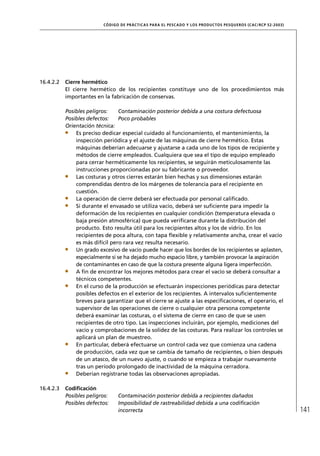 CÓD IGO DE PR ÁC T IC A S PA R A EL PESC ADO Y LOS PRODUC TOS PESQUEROS (C AC /RC P 52-20 03)




16.4.2.2   Cierre hermético
           El cierre hermético de los recipientes constituye uno de los procedimientos más
           importantes en la fabricación de conservas.

           Posibles peligros:    Contaminación posterior debida a una costura defectuosa
           Posibles defectos:    Poco probables
           Orientación técnica:
               Es preciso dedicar especial cuidado al funcionamiento, el mantenimiento, la
               inspección periódica y el ajuste de las máquinas de cierre hermético. Estas
               máquinas deberían adecuarse y ajustarse a cada uno de los tipos de recipiente y
               métodos de cierre empleados. Cualquiera que sea el tipo de equipo empleado
               para cerrar herméticamente los recipientes, se seguirán meticulosamente las
               instrucciones proporcionadas por su fabricante o proveedor.
               Las costuras y otros cierres estarán bien hechas y sus dimensiones estarán
               comprendidas dentro de los márgenes de tolerancia para el recipiente en
               cuestión.
               La operación de cierre deberá ser efectuada por personal caliﬁcado.
               Si durante el envasado se utiliza vacío, deberá ser suﬁciente para impedir la
               deformación de los recipientes en cualquier condición (temperatura elevada o
               baja presión atmosférica) que pueda veriﬁcarse durante la distribución del
               producto. Esto resulta útil para los recipientes altos y los de vidrio. En los
               recipientes de poca altura, con tapa ﬂexible y relativamente ancha, crear el vacío
               es más difícil pero rara vez resulta necesario.
               Un grado excesivo de vacío puede hacer que los bordes de los recipientes se aplasten,
               especialmente si se ha dejado mucho espacio libre, y también provocar la aspiración
               de contaminantes en caso de que la costura presente alguna ligera imperfección.
               A ﬁn de encontrar los mejores métodos para crear el vacío se deberá consultar a
               técnicos competentes.
               En el curso de la producción se efectuarán inspecciones periódicas para detectar
               posibles defectos en el exterior de los recipientes. A intervalos suﬁcientemente
               breves para garantizar que el cierre se ajuste a las especiﬁcaciones, el operario, el
               supervisor de las operaciones de cierre o cualquier otra persona competente
               deberá examinar las costuras, o el sistema de cierre en caso de que se usen
               recipientes de otro tipo. Las inspecciones incluirán, por ejemplo, mediciones del
               vacío y comprobaciones de la solidez de las costuras. Para realizar los controles se
               aplicará un plan de muestreo.
               En particular, deberá efectuarse un control cada vez que comienza una cadena
               de producción, cada vez que se cambia de tamaño de recipientes, o bien después
               de un atasco, de un nuevo ajuste, o cuando se empieza a trabajar nuevamente
               tras un período prolongado de inactividad de la máquina cerradora.
               Deberían registrarse todas las observaciones apropiadas.

16.4.2.3   Codiﬁcación
           Posibles peligros:    Contaminación posterior debida a recipientes dañados
           Posibles defectos:    Imposibilidad de rastreabilidad debida a una codiﬁcación
                                 incorrecta                                                                               141
 