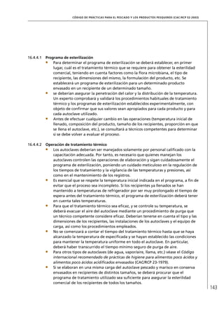 CÓD IGO DE PR ÁC T IC A S PA R A EL PESC ADO Y LOS PRODUC TOS PESQUEROS (C AC /RC P 52-20 03)




16.4.4.1   Programa de esterilización
               Para determinar el programa de esterilización se deberá establecer, en primer
               lugar, cuál es el tratamiento térmico que se requiere para obtener la esterilidad
               comercial, teniendo en cuenta factores como la ﬂora microbiana, el tipo de
               recipiente, las dimensiones del mismo, la formulación del producto, etc. Se
               establecerá un programa de esterilización para un determinado producto
               envasado en un recipiente de un determinado tamaño.
               se deberían asegurar la penetración del calor y la distribución de la temperatura.
               Un experto comprobará y validará los procedimientos habituales de tratamiento
               térmico y los programas de esterilización establecidos experimentalmente, con
               objeto de conﬁrmar que sus valores sean apropiados para cada producto y para
               cada autoclave utilizado.
               Antes de efectuar cualquier cambio en las operaciones (temperatura inicial de
               llenado, composición del producto, tamaño de los recipientes, proporción en que
               se llena el autoclave, etc.), se consultará a técnicos competentes para determinar
               si se debe volver a evaluar el proceso.

16.4.4.2   Operación de tratamiento térmico
              Los autoclaves deberían ser manejados solamente por personal caliﬁcado con la
              capacitación adecuada. Por tanto, es necesario que quienes manejan los
              autoclaves controlen las operaciones de elaboración y sigan cuidadosamente el
              programa de esterilización, poniendo un cuidado meticuloso en la regulación de
              los tiempos de tratamiento y la vigilancia de las temperaturas y presiones, así
              como en el mantenimiento de los registros.
              Es esencial que se respete la temperatura inicial indicada en el programa, a ﬁn de
              evitar que el proceso sea incompleto. Si los recipientes ya llenados se han
              mantenido a temperaturas de refrigerador por ser muy prolongado el tiempo de
              espera antes del tratamiento térmico, el programa de esterilización deberá tener
              en cuenta tales temperaturas.
              Para que el tratamiento térmico sea eﬁcaz, y se controle su temperatura, se
              deberá evacuar el aire del autoclave mediante un procedimiento de purga que
              un técnico competente considere eﬁcaz. Deberían tenerse en cuenta el tipo y las
              dimensiones de los recipientes, las instalaciones de los autoclaves y el equipo de
              carga, así como los procedimientos empleados.
              No se comenzará a contar el tiempo del tratamiento térmico hasta que se haya
              alcanzado la temperatura de especiﬁcada y se hayan establecido las condiciones
              para mantener la temperatura uniforme en todo el autoclave. En particular,
              deberá haber transcurrido el tiempo mínimo seguro de purga de aire.
              Para otros tipos de autoclaves (de agua, vapor/aire, llama, etc.) véase el Código
              internacional recomendado de prácticas de higiene para alimentos poco ácidos y
              alimentos poco ácidos acidiﬁcados envasados (CAC/RCP 23-1979).
              Si se elaboran en una misma carga del autoclave pescado y marisco en conserva
              envasados en recipientes de distintos tamaños, se deberá procurar que el
              programa de tratamiento utilizado sea suﬁciente para asegurar la esterilidad
              comercial de los recipientes de todos los tamaños.
                                                                                                                          143
 