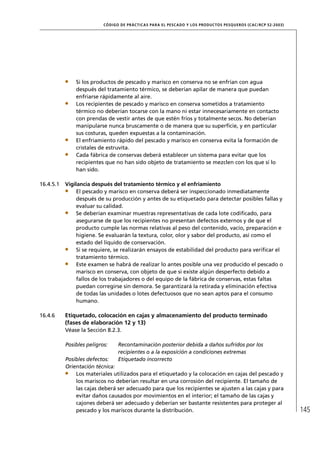 CÓD IGO DE PR ÁC T IC A S PA R A EL PESC ADO Y LOS PRODUC TOS PESQUEROS (C AC /RC P 52-20 03)




               Si los productos de pescado y marisco en conserva no se enfrían con agua
               después del tratamiento térmico, se deberían apilar de manera que puedan
               enfriarse rápidamente al aire.
               Los recipientes de pescado y marisco en conserva sometidos a tratamiento
               térmico no deberían tocarse con la mano ni estar innecesariamente en contacto
               con prendas de vestir antes de que estén fríos y totalmente secos. No deberían
               manipularse nunca bruscamente o de manera que su superﬁcie, y en particular
               sus costuras, queden expuestas a la contaminación.
               El enfriamiento rápido del pescado y marisco en conserva evita la formación de
               cristales de estruvita.
               Cada fábrica de conservas deberá establecer un sistema para evitar que los
               recipientes que no han sido objeto de tratamiento se mezclen con los que sí lo
               han sido.

16.4.5.1   Vigilancia después del tratamiento térmico y el enfriamiento
                El pescado y marisco en conserva deberá ser inspeccionado inmediatamente
                después de su producción y antes de su etiquetado para detectar posibles fallas y
                evaluar su calidad.
                Se deberían examinar muestras representativas de cada lote codiﬁcado, para
                asegurarse de que los recipientes no presentan defectos externos y de que el
                producto cumple las normas relativas al peso del contenido, vacío, preparación e
                higiene. Se evaluarán la textura, color, olor y sabor del producto, así como el
                estado del líquido de conservación.
                Si se requiere, se realizarán ensayos de estabilidad del producto para veriﬁcar el
                tratamiento térmico.
                Este examen se habrá de realizar lo antes posible una vez producido el pescado o
                marisco en conserva, con objeto de que si existe algún desperfecto debido a
                fallos de los trabajadores o del equipo de la fábrica de conservas, estas faltas
                puedan corregirse sin demora. Se garantizará la retirada y eliminación efectiva
                de todas las unidades o lotes defectuosos que no sean aptos para el consumo
                humano.

16.4.6     Etiquetado, colocación en cajas y almacenamiento del producto terminado
           (fases de elaboración 12 y 13)
           Véase la Sección 8.2.3.

           Posibles peligros:     Recontaminación posterior debida a daños sufridos por los
                                  recipientes o a la exposición a condiciones extremas
           Posibles defectos:     Etiquetado incorrecto
           Orientación técnica:
               Los materiales utilizados para el etiquetado y la colocación en cajas del pescado y
               los mariscos no deberían resultar en una corrosión del recipiente. El tamaño de
               las cajas deberá ser adecuado para que los recipientes se ajusten a las cajas y para
               evitar daños causados por movimientos en el interior; el tamaño de las cajas y
               cajones deberá ser adecuado y deberían ser bastante resistentes para proteger al
               pescado y los mariscos durante la distribución.                                                             145
 