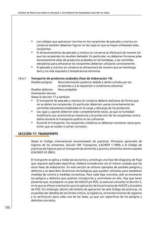 CÓD IGO DE PR ÁC T IC A S PA R A EL PESC ADO Y LOS PRODUC TOS PESQUEROS (C AC /RC P 52-20 03)




                        Los códigos que aparezcan inscritos en los recipientes de pescado y marisco en
                        conserva también deberían ﬁgurar en las cajas en que se hayan embalado tales
                        recipientes.
                        El almacenamiento de pescado y marisco en conserva se efectuará de manera tal
                        que los recipientes no resulten dañados. En particular, no deberían formarse pilas
                        excesivamente altas de productos acabados en las bandejas, y las carretillas
                        elevadoras para almacenar los recipientes deberían utilizarse correctamente.
                        El pescado y marisco en conserva se almacenará de manera que se mantenga
                        seco y no esté expuesto a temperaturas extremas.

      16.4.7       Transporte de productos acabados (fase de elaboración 14)
                   Posibles peligros:         Recontaminación posterior debida a daños sufridos por los
                                              recipientes o a la exposición a condiciones extremas
                   Posibles defectos:         Poco probables
                   Orientación técnica:
                   Véase la Sección 17 y también:
                       El transporte de pescado y marisco en conserva deberá realizarse de forma que
                       no se dañen los recipientes. En particular deberían usarse correctamente las
                       carretillas elevadoras empleadas en la carga y descarga de los productos.
                       Las cajas y cajones deberían estar completamente secos, ya que la humedad
                       modiﬁcaría sus características mecánicas y la protección de los recipientes contra
                       daños durante el transporte podría no ser suﬁciente.
                       Durante el transporte, los recipientes metálicos se deberían mantener secos para
                       evitar que se oxiden o sufran corrosión.

      SECCIÓN 17: TRANSPORTE

                   Véase el Código internacional recomendado de prácticas: Principios generales de
                   higiene de los alimentos, Sección VIII: Transporte, CAC/RCP 1-1969) y el Código de
                   prácticas de higiene para el transporte de alimentos a granel y alimentos semienvasados
                   (CAC/RCP 47-2001).

                   El transporte se aplica a todas las secciones y constituye una fase del diagrama de ﬂujo
                   que requiere aptitudes especíﬁcas. Deberá considerarse con el mismo cuidado que las
                   otras fases de elaboración. En esta sección se ofrecen ejemplos de posibles peligros y
                   defectos y se describen directrices tecnológicas que pueden utilizarse para establecer
                   medidas de control y medidas correctivas. Para cada fase concreta, sólo se enumeran
                   los peligros y defectos que podrían introducirse y controlarse en ella. Hay que tener
                   presente que, al preparar un plan de HACCP y/o PCD, es esencial consultar la Sección 5,
                   en la que se ofrece orientación para la aplicación de los principios de HACCP y el análisis
                   de PCD. Sin embargo, dentro del ámbito de aplicación de este Código de prácticas, no
                   es posible dar detalles de los límites críticos, la vigilancia, el mantenimiento de registros
                   y la veriﬁcación para cada una de las fases, ya que son especíﬁcos de los peligros y
                   defectos concretos.

146
 
