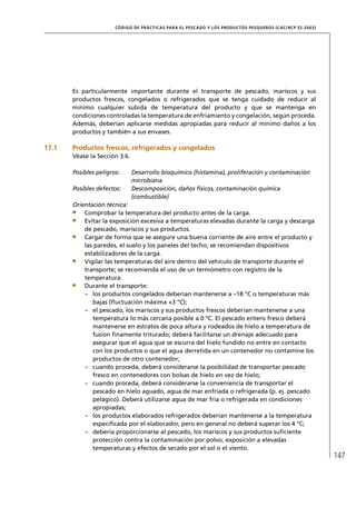 CÓD IGO DE PR ÁC T IC A S PA R A EL PESC ADO Y LOS PRODUC TOS PESQUEROS (C AC /RC P 52-20 03)




       Es particularmente importante durante el transporte de pescado, mariscos y sus
       productos frescos, congelados o refrigerados que se tenga cuidado de reducir al
       mínimo cualquier subida de temperatura del producto y que se mantenga en
       condiciones controladas la temperatura de enfriamiento y congelación, según proceda.
       Además, deberían aplicarse medidas apropiadas para reducir al mínimo daños a los
       productos y también a sus envases.

17.1   Productos frescos, refrigerados y congelados
       Véase la Sección 3.6.

       Posibles peligros:      Desarrollo bioquímico (histamina), proliferación y contaminación
                               microbiana
       Posibles defectos:      Descomposición, daños físicos, contaminación química
                               (combustible)
       Orientación técnica:
           Comprobar la temperatura del producto antes de la carga.
           Evitar la exposición excesiva a temperaturas elevadas durante la carga y descarga
           de pescado, mariscos y sus productos.
           Cargar de forma que se asegure una buena corriente de aire entre el producto y
           las paredes, el suelo y los paneles del techo; se recomiendan dispositivos
           estabilizadores de la carga.
           Vigilar las temperaturas del aire dentro del vehículo de transporte durante el
           transporte; se recomienda el uso de un termómetro con registro de la
           temperatura.
           Durante el transporte:
           – los productos congelados deberían mantenerse a –18 °C o temperaturas más
              bajas (ﬂuctuación máxima +3 °C);
           – el pescado, los mariscos y sus productos frescos deberían mantenerse a una
              temperatura lo más cercana posible a 0 ºC. El pescado entero fresco deberá
              mantenerse en estratos de poca altura y rodeados de hielo a temperatura de
              fusión ﬁnamente triturado; deberá facilitarse un drenaje adecuado para
              asegurar que el agua que se escurra del hielo fundido no entre en contacto
              con los productos o que el agua derretida en un contenedor no contamine los
              productos de otro contenedor;
           – cuando proceda, deberá considerarse la posibilidad de transportar pescado
              fresco en contenedores con bolsas de hielo en vez de hielo;
           – cuando proceda, deberá considerarse la conveniencia de transportar el
              pescado en hielo aguado, agua de mar enfriada o refrigerada (p. ej. pescado
              pelágico). Deberá utilizarse agua de mar fría o refrigerada en condiciones
              apropiadas;
           – los productos elaborados refrigerados deberían mantenerse a la temperatura
              especiﬁcada por el elaborador, pero en general no deberá superar los 4 °C;
           – debería proporcionarse al pescado, los mariscos y sus productos suﬁciente
              protección contra la contaminación por polvo, exposición a elevadas
              temperaturas y efectos de secado por el sol o el viento.
                                                                                                                       147
 