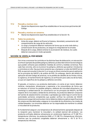 CÓD IGO DE PR ÁC T IC A S PA R A EL PESC ADO Y LOS PRODUC TOS PESQUEROS (C AC /RC P 52-20 03)




      17.2         Pescado y marisco vivo
                        Véanse las disposiciones especíﬁcas establecidas en las secciones pertinentes del
                        Código.

      17.3         Pescado y marisco en conserva
                        Véanse las disposiciones especíﬁcas establecidas en la Sección 16.

      17.4         Todos los productos
                        Antes de cargar, deberá veriﬁcarse la limpieza, idoneidad y saneamiento del
                        compartimiento de carga de los vehículos.
                        La carga y transporte deberían realizarse de forma que se evite todo daño y
                        contaminación de los productos y se asegure la integridad de los envases.
                        Después de la carga, deberá evitarse la acumulación de residuos, los cuales
                        deberían evacuarse en modo apropiado.

      SECCIÓN 18: VENTA AL POR MENOR

                   Con miras a reconocer los controles en las distintas fases de elaboración, en esta sección
                   se ofrecen ejemplos de posibles peligros y defectos y se describen directrices tecnológicas
                   que pueden utilizarse para establecer medidas de control y medidas correctivas. Para
                   cada fase concreta, sólo se enumeran los peligros y defectos que podrían introducirse
                   y controlarse en ella. Hay que tener presente que, al preparar un plan de HACCP y/o de
                   PCD, es esencial consultar la Sección 5, en la que se ofrece orientación para la aplicación
                   de los principios de HACCP y de análisis de PCD. Sin embargo, dentro del ámbito de
                   aplicación de este Código de prácticas, no es posible dar detalles de los límites críticos,
                   la vigilancia, el mantenimiento de registros y la veriﬁcación para cada una de las fases,
                   ya que son especíﬁcos de los peligros y defectos concretos.

                   El pescado, el marisco y sus productos destinados a la venta al por menor deberían
                   recibirse, manipularse, almacenarse y exponerse a los consumidores de forma que
                   se reduzcan al mínimo los posibles peligros y defectos de inocuidad alimentaria y se
                   mantenga la calidad esencial. En consonancia con los principios de HACCP y de PCD
                   respecto de la inocuidad y calidad de los alimentos, los productos deberían comprarse
                   de fuentes de abastecimiento conocidas o aprobadas que estén bajo el control de las
                   autoridades sanitarias competentes que puedan veriﬁcar los controles de HACCP.
                   Quienes se encargan de la venta al por menor deberían elaborar y aplicar especiﬁcaciones
                   de compra escritas destinadas a asegurar la inocuidad de los alimentos y los niveles de
                   calidad deseados. Los minoristas deberían ser los responsables de mantener la calidad
                   e inocuidad de los productos.

                   Es fundamental asegurar una temperatura de almacenamiento apropiada después de
                   la recepción para mantener la inocuidad y la calidad esencial del producto. Los
                   productos enfriados deberían almacenarse en condiciones higiénicas a 4 ºC (40 ºF) o
                   temperaturas inferiores, los productos EAM a 3 ºC (38 ºF) o temperaturas inferiores,
                   mientras que los productos congelados deberían almacenarse a –18 ºC (0 ºF) o
148                temperaturas inferiores.
 