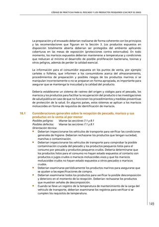 CÓD IGO DE PR ÁC T IC A S PA R A EL PESC ADO Y LOS PRODUC TOS PESQUEROS (C AC /RC P 52-20 03)




       La preparación y el envasado deberían realizarse de forma coherente con los principios
       y las recomendaciones que ﬁguran en la Sección 3. Los productos expuestos en
       disposición totalmente abierta deberían ser protegidos del ambiente aplicando
       coberturas en las mesas de exposición (protecciones contra estornudos). En todo
       momento, los mariscos expuestos deberían mantenerse a temperaturas y condiciones
       que reduzcan al mínimo el desarrollo de posible proliferación bacteriana, toxinas y
       otros peligros, además de perder la calidad esencial.

       La información para el consumidor expuesta en los puntos de venta, por ejemplo
       carteles o folletos, que informen a los consumidores acerca del almacenamiento,
       procedimientos de preparación y posibles riesgos de los productos marinos si se
       manipulan incorrectamente o no se preparan en forma apropiada, es importante para
       asegurar que se mantenga la inocuidad y la calidad del producto.

       Debería establecerse un sistema de rastreo del origen y códigos para el pescado, los
       mariscos y los productos para facilitar la recuperación del producto o las investigaciones
       de salud pública en caso de que no funcionen los procedimientos y medidas preventivas
       de protección de la salud. En algunos países, estos sistemas se aplican a los mariscos
       moluscoides en forma de requisitos de identiﬁcación de mariscos.

18.1   Consideraciones generales sobre la recepción de pescado, marisco y sus
       productos en la venta al por menor
       Posibles peligros:    Véanse las secciónes 7.1 y 8.1
       Posibles defectos:    Véanse las secciónes 7.1 y 8.1
       Orientación técnica:
           Deberían inspeccionarse los vehículos de transporte para veriﬁcar las condiciones
           generales de higiene. Deberían rechazarse los productos que tengan suciedad,
           manchas o contaminación.
           Deberían inspeccionarse los vehículos de transporte para comprobar la posible
           contaminación cruzada del pescado y los productos pesqueros listos para el
           consumo por pescado y productos pesqueros crudos. Debería determinarse que
           los productos listos para el consumo no hayan estado expuestos al contacto con
           productos o jugos crudos o mariscos moluscoides vivos y que los mariscos
           moluscoides crudos no hayan estado expuestos a otros pescados o mariscos
           crudos.
           Deberían examinarse periódicamente los productos marinos para asegurarse que
           se ajusten a las especiﬁcaciones de compra.
           Deberían examinarse todos los productos para veriﬁcar la posible descomposición
           y deterioro en el momento de la recepción. Deberían rechazarse los productos
           que muestren señales de descomposición.
           Cuando se lleve un registro de la temperatura de mantenimiento de la carga del
           vehículo de transporte, deberían examinarse los registros para veriﬁcar si se
           cumplen los requisitos de temperatura.



                                                                                                                      149
 