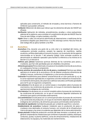 CÓD IGO DE PR ÁC T IC A S PA R A EL PESC ADO Y LOS PRODUC TOS PESQUEROS (C AC /RC P 52-20 03)




                    aplicados para conservarlo, el método de envasado y otras barreras o factores de
                    inhibición que puedan utilizarse.
                 Validación Obtención de datos que indican que los elementos del plan de HACCP son
                    eﬁcaces.
                 Veriﬁcación Aplicación de métodos, procedimientos, pruebas u otras evaluaciones,
                    además de la vigilancia, para constatar el cumplimiento del plan de HACCP. Para los
                    ﬁnes de este Código, se aplica también a los PCD.
                 Vigilar Llevar a cabo una secuencia planiﬁcada de observaciones o mediciones de los
                    parámetros elegidos para determinar si un PCC está bajo control. Para los ﬁnes de
                    este Código ello se aplica también a los PCD.

    2.2          Acuicultura
                 Acuicultura Cría, durante una parte de su ciclo vital o la totalidad del mismo, de
                    cualesquiera animales acuáticos, excepto las especies de mamíferos, reptiles
                    acuáticos y anﬁbios destinados al consumo humano, con la exclusión de las especies
                    mencionadas en la Sección 7 del presente Código. Estos animales acuáticos se
                    denominarán en adelante «pescado» para facilitar la referencia a los mismos en la
                    Sección 2.2 y la Sección 6.
                 Aditivos para piensos Sustancias químicas distintas de los nutrientes para peces y
                    crustáceos, que han sido aprobadas para ser añadidas a los piensos.
                 Alimento para peces Pienso destinado a los peces en los establecimientos de acuicultura,
                    en cualesquiera formas o composición.
                 Buenas prácticas de acuicultura (o de cría de peces y crustáceos) Prácticas que deben
                    aplicarse en el sector de la acuicultura a ﬁn de obtener productos alimenticios de
                    calidad e inocuos, conformes a la legislación y a las normas alimentarias.
                 Coloración Procedimiento para obtener características de un color particular (p. ej. de
                    la carne /caparazón /gónada) de un organismo concreto mediante la incorporación,
                    en el alimento de los peces, de sustancias o aditivos naturales o artiﬁciales aprobados
                    para tal ﬁn por el organismo competente.
                 Cría extensiva Cría de peces con un control escaso o incompleto sobre el proceso de
                    crecimiento y las condiciones de producción, en la que el crecimiento depende de
                    aportaciones endógenas de nutrientes.
                 Cría intensiva Cría de peces con un control completo sobre el proceso de crecimiento y
                    las condiciones de producción, en la que el crecimiento depende totalmente de
                    alimentos para peces suministrados externamente.
                 Cría semiintensiva Cría de peces con un control parcial sobre el proceso de crecimiento
                    y las condiciones de producción, en la que el crecimiento depende de aportaciones
                    endógenas de nutrientes y de alimentos para peces suministrados externamente.
                 Densidad de repoblación Cantidad de pescado por unidad de superﬁcie o volumen.
                 Establecimiento de acuicultura Cualquier instalación para la producción de peces o
                    crustáceos vivos destinados al consumo humano, con inclusión de la infraestructura
                    interna de apoyo y las zonas circundantes que dependen de la misma administración.
                 Granja piscícola Unidad de producción acuícola (de base terrestre o acuática); por lo
                    general comprende las instalaciones que contienen el pescado (cubetas, estanques,
                    conductos, jaulas), la planta (ediﬁcios, zonas de almacenamiento, instalaciones de
6                   elaboración), los equipos y los materiales de mantenimiento.
 